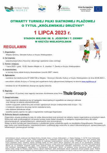 OTWARTY TURNIEJ PIŁKI SIATKOWEJ PLAŻOWEJ
O TYTUŁ „KRÓLEWSKIEJ DRUŻYNY”
1 LIPCA 2023 r.
STADION MIEJSKI IM. S. JÓZEFÓW I T. ZIEMBY
W KRZYŻU WIELKOPOLSKIM
REGULAMIN
1. Organizator:
- Miejsko-Gminny  Ośrodek Kultury w Krzyżu Wielkopolskim.
2. Cel imprezy:
- popularyzacja kultury fizycznej i aktywnego spędzania czasu wolnego.
3. Termin i miejsce:
- 1 lipca 2023 r. godz. 10.00, Stadion Miejski im. S. Józefów i T. Ziemby w Krzyżu Wielkopolskim.
4. Uczestnictwo:
- w turnieju biorą udział drużyny dwuosobowe (rocznik 2007 i starsi).
5. Zgłoszenia:
- osobiście (lub telefonicznie 67 2564139) w Miejsko - Gminnym Ośrodku Kultury w Krzyżu Wielkopolskim do dnia 28.06.2023 r.,
- warunkiem udziału drużyny w Turnieju jest wypełnienie karty zgłoszeniowej dostępnej na stronie www.mgokkrzyz.pl

- młodzież do lat 18 dodatkowo okazuje się zgodą rodziców.
6. Nagrody:
  - za miejsce I-III puchary oraz nagrody rzeczowe ufundowane przez firmę Thule
7. Uwagi końcowe:
- każdy zawodnik ubezpiecza się od następstw nieszczęśliwych wypadków we własnym zakresie
  oraz startuje na własną odpowiedzialność,
- system rozgrywek uzależniony jest od ilości zgłoszonych drużyn (maksymalna ilość drużyn - 12),
  - o kolejności zgłoszenia decyduje termin nadesłania karty,
- mile widziane jednakowe stroje,
- wszelkie sprawy sporne nie ujęte w regulaminie rozstrzyga Organizator.
Organizator utrwala przebieg turnieju do celów dokumentacji oraz promocji lub reklamy imprez organizatora w przyszłych latach.
Wizerunek osób przebywających na terenie turnieju może zostać utrwalony, a następnie rozpowszechniany dla celów
dokumentacyjnych, sprawozdawczych, reklamowych oraz promocyjnych.
Wstęp na teren turnieju jest równoznaczny z udzieleniem przez uczestnika zgody na nieodpłatne fotografowanie i filmowanie
jego osoby oraz transmitowanie, rozpowszechnianie i publikację jego wizerunku w celach dokumentacyjnych, sprawozdawczych,
reklamowych i promocyjnych turnieju.
8. Ochrona danych osobowych:
Administratorem danych osobowych jest Miejsko-Gminny Ośrodek Kultury w Krzyżu Wielkopolskim, ul. Wojska Polskiego 11, 64-761 Krzyż Wielkopolski.
W sprawach związanych z tymi danymi, można kontaktować się z Inspektorem Ochrony Danych, e-mail: iod@mgokkrzyz.pl. Dane osobowe będą
przetwarzane w celu, zakresie i przez okres niezbędny do organizacji, przeprowadzenia i promocji turnieju. W zakresie, który nie jest ograniczony
innymi przepisami prawa, uczestnicy imprezy posiadają dostęp do treści swoich danych osobowych oraz prawo do ich sprostowania, usunięcia,
ograniczenia przetwarzania, prawo do przenoszenia, wniesienia sprzeciwu, a także prawo do cofnięcia zgody w dowolnym momencie jeżeli przetwarzanie
odbywa się na podstawie wyrażonej zgody. Dane osobowe mogą być przekazywane podmiotom uprawnionym na mocy przepisów prawa
oraz podmiotom wspomagającym organizatora w informatycznym przetwarzaniu danych, na podstawie umowy powierzenia danych osobowych.
Można wnieść skargę do Prezesa Urzędu Ochrony Danych Osobowych, jeżeli przetwarzanie danych osobowych narusza przepisy prawa. Podanie
danych jest dobrowolne, jednak niezbędne do przeprowadzenia turnieju. Konsekwencją niepodania tych danych może być brak możliwości udziału w turnieju.
