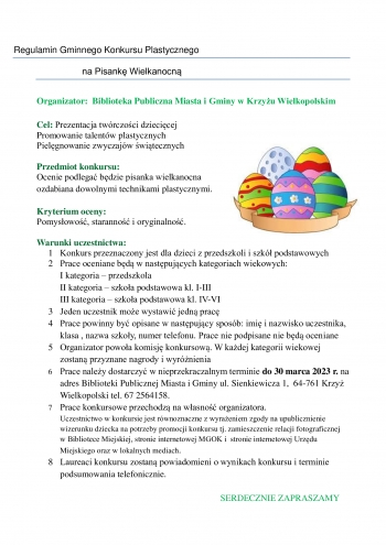 Regulamin Gminnego Konkursu Plastycznego
                  na Pisankę Wielkanocną

Organizator:  Biblioteka Publiczna Miasta i Gminy w Krzyżu Wielkopolskim

Cel: Prezentacja twórczości dziecięcej
Promowanie talentów plastycznych
Pielęgnowanie zwyczajów świątecznych

Przedmiot konkursu:
Ocenie podlegać będzie pisanka wielkanocna  
ozdabiana dowolnymi technikami plastycznymi.

Kryterium oceny:
Pomysłowość, staranność i oryginalność. 

Warunki uczestnictwa:
    1 Konkurs przeznaczony jest dla dzieci z przedszkoli i szkół podstawowych
    2 Prace oceniane będą w następujących kategoriach wiekowych:
I kategoria – przedszkola
II kategoria – szkoła podstawowa kl. I-III 
III kategoria – szkoła podstawowa kl. IV-VI
    3 Jeden uczestnik może wystawić jedną pracę
    4 Prace powinny być opisane w następujący sposób: imię i nazwisko uczestnika, klasa , nazwa szkoły, numer telefonu. Prace nie podpisane nie będą oceniane
    5 Organizator powoła komisję konkursową. W każdej kategorii wiekowej zostaną przyznane nagrody i wyróżnienia
    6 Prace należy dostarczyć w nieprzekraczalnym terminie do 30 marca 2023 r. na adres Biblioteki Publicznej Miasta i Gminy ul. Sienkiewicza 1,  64-761 Krzyż Wielkopolski tel. 67 2564158.
    7 Prace konkursowe przechodzą na własność organizatora. 
Uczestnictwo w konkursie jest równoznaczne z wyrażeniem zgody na upublicznienie 
       wizerunku dziecka na potrzeby promocji konkursu tj. zamieszczenie relacji fotograficznej 
       w Bibliotece Miejskiej, stronie internetowej MGOK i  stronie internetowej Urzędu 
       Miejskiego oraz w lokalnych mediach. 
    8 Laureaci konkursu zostaną powiadomieni o wynikach konkursu i terminie podsumowania telefonicznie. 

SERDECZNIE ZAPRASZAMY