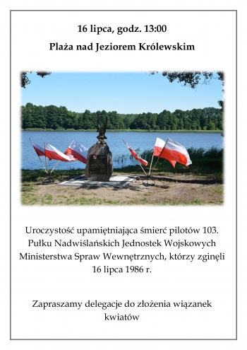 16 lipca, godz. 13:00
Plaża nad Jeziorem Królewskim

 

Uroczystość upamiętniająca śmierć pilotów 103. Pułku Nadwiślańskich Jednostek Wojskowych Ministerstwa Spraw Wewnętrznych, którzy zginęli 16 lipca 1986 r.

Zapraszamy delegacje do złożenia wiązanek kwiatów
