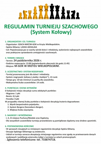 Regulamin Turnieju Szachowego system koowy

1 Organizator i cel turnieju
- Organizator Szach-MatM-GOK w Krzyu Wielkopolskim
- Sdzia Gwny Lasha Akhalaia
- Cel Popularyzacja gry w szachy wrd dzieci i modziey wyonienie najlepszych zawodnikw oraz praktyczne sprawdzenie umiejtnoci szachowych

2 Termin i miejsce
- Termin 24 padziernika 2026r
- Godzina rozpoczcia 1200 potwierdzenie obecnoci do godz 1145
- Miejsce M-GOK w Krzyu Wielkopolskim
3 Uczestnictwo i system rozgrywek
- Turniej przeznaczony jest dla dzieci i modziey
- System rozgrywek koowy kady z kadym 13 rund
- Tempo gry 10 lub 15 minut na partie dla zawodnika
- maksymalna liczba zawodnikw 14 osb
4 Punktacja i ocena wynikw
O kolejnoci miejsc decyduje suma zdobytych punktw
- wygrana 1 punkt
- remis 05 punktu
- poraka 0 punktw
W przypadku rwnej liczby punktw o kolejnoci decyduj kryteria dogrywkowe
1 Wynik bezporednio pojedynku
2 System Bergera Sonnenborn-Berger
3 Wiksza liczba zwycistw

V Nagrody i wyrnienia
- I II III miejsce PucharyMedale oraz Dyplomy
- Dla wszystkich uczestnikw turnieju przewidziane s pamitkowe dyplomy oraz drobne upominki

VI Postanowienia kocowe
- W sprawie nieujtych w niniejszym regulaminie decyduje Sdzia Gwny
- Decyzje Sdziego s ostateczne
- Udzia w turnieju oznacza akceptacj niniejszego regulaminu oraz zgod na przetwarzanie danych osobowych i publikacj wizerunku zdj z turnieju w celach promocyjnych
- Zgoszenia telefonicznie tel 733 874 718
