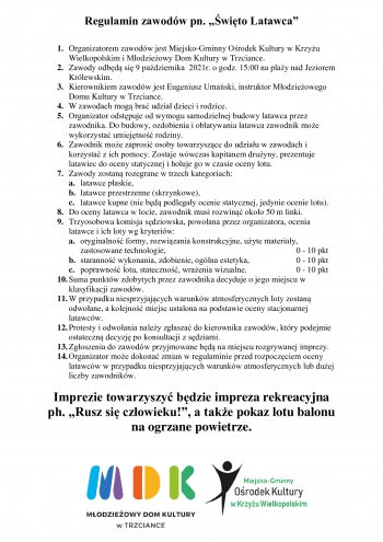 Regulamin zawodów pn. „Święto Latawca” 

1.	Organizatorem zawodów jest Miejsko-Gminny Ośrodek Kultury w Krzyżu Wielkopolskim i Młodzieżowy Dom Kultury w Trzciance. 
2.	Zawody odbędą się 9 października  2021r. o godz. 15:00 na plaży nad Jeziorem Królewskim.    
3.	Kierownikiem zawodów jest Eugeniusz Umański, instruktor Młodzieżowego Domu Kultury w Trzciance.
4.	W zawodach mogą brać udział dzieci i rodzice. 
5.	Organizator odstępuje od wymogu samodzielnej budowy latawca przez zawodnika. Do budowy, ozdobienia i oblatywania latawca zawodnik może wykorzystać umiejętność rodziny.
6.	Zawodnik może zaprosić osoby towarzyszące do udziału w zawodach i korzystać z ich pomocy. Zostaje wówczas kapitanem drużyny, prezentuje latawiec do oceny statycznej i holuje go w czasie oceny lotu. 
7.	Zawody zostaną rozegrane w trzech kategoriach:
a.	latawce płaskie,
b.	latawce przestrzenne (skrzynkowe),
c.	latawce kupne (nie będą podlegały ocenie statycznej, jedynie ocenie lotu). 
8.	Do oceny latawca w locie, zawodnik musi rozwinąć około 50 m linki. 
9.	Trzyosobowa komisja sędziowska, powołana przez organizatora, ocenia latawce i ich loty wg kryteriów:
a.	oryginalność formy, rozwiązania konstrukcyjne, użyte materiały, zastosowane technologie,						0 - 10 pkt
b.	staranność wykonania, zdobienie, ogólna estetyka,			0 - 10 pkt
c.	poprawność lotu, stateczność, wrażenia wizualne.			0 - 10 pkt
10.	Suma punktów zdobytych przez zawodnika decyduje o jego miejscu w klasyfikacji zawodów. 
11.	W przypadku niesprzyjających warunków atmosferycznych loty zostaną odwołane, a kolejność miejsc ustalona na podstawie oceny stacjonarnej latawców. 
12.	Protesty i odwołania należy zgłaszać do kierownika zawodów, który podejmie ostateczną decyzję po konsultacji z sędziami. 
13.	Zgłoszenia do zawodów przyjmowane będą na miejscu rozgrywanej imprezy.
14.	Organizator może dokonać zmian w regulaminie przed rozpoczęciem oceny latawców w przypadku niesprzyjających warunków atmosferycznych lub dużej liczby zawodników. 

Imprezie towarzyszyć będzie impreza rekreacyjna ph. „Rusz się człowieku!”, a także pokaz lotu balonu na ogrzane powietrze.
