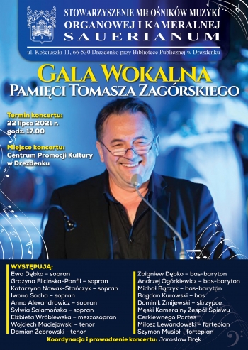 Stowarzyszenie Miłośników Muzyki Organowej i Kameralnej Sauerianum, ul. Kościuszki 11,66-530 Drezdenko, przy Bibliotece Publicznej w Drezdenku. Gala Wokalna Pamięci Tomasza Zagórskiego, Temrmin koncertu: 22 lipca 2021 r., godz. 17.00, miejsce koncertu: Centrum Promocji Kultury w Drezdenku
Występują: Ewa Dębko - sopran, Grażyna Flicińska-Panfil - sopran, Katarzyna Nowak-Stańczyk - sopran, Iwona Socha -  sopran, Anna Alexandrowicz - sopran, Sylwia Salamańska - sopran, Elżbieta Wróblewska - mezzosopran, WOjciech MAciejowski - tenor, Damian Żebrowski - tenor, Zbigniew Dębko, bas-baryton, Andrzej Ogórkiewicz - bas-baryton, Michał Bączyk - bas, baryton, Bogdan Kurowski - bas, Dominik Żmijewski - skrzypce, Męski Kameralny Zespół Śpiewu Cerkiewnego Partes, Miłosz Lewandowski - forteian, Szymon Musioł - fortepian. Koordynacja i prowadzenie koncertu: Jarosław Bręk