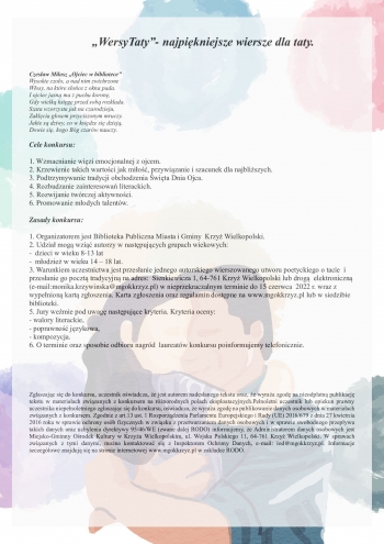 „WersyTaty”- najpiękniejsze wiersze dla taty.


Czesław Miłosz „Ojciec w bibliotece”
Wysokie czoło, a nad nim zwichrzone
Włosy, na które słońce z okna pada.
I ojciec jasną ma z puchu koronę,
Gdy wielką księgę przed sobą rozkłada.
Szata wzorzysta jak na czarodzieju,
Zaklęcia głosem przyciszonym mruczy.
Jakie są dziwy, co w księdze się dzieją,
Dowie się, kogo Bóg czarów nauczy.

Cele konkursu:

1. Wzmacnianie więzi emocjonalnej z ojcem.
2. Krzewienie takich wartości jak miłość, przywiązanie i szacunek dla najbliższych.
3. Podtrzymywanie tradycji obchodzenia Święta Dnia Ojca.
4. Rozbudzanie zainteresowań literackich.
5. Rozwijanie twórczej aktywności.
6. Promowanie młodych talentów.

Zasady konkursu:

1. Organizatorem jest Biblioteka Publiczna Miasta i Gminy  Krzyż Wielkopolski.
2. Udział mogą wziąć autorzy w następujących grupach wiekowych:
-  dzieci w wieku 8-13 lat
-  młodzież w wieku 14 – 18 lat.
3. Warunkiem uczestnictwa jest przesłanie jednego autorskiego wierszowanego utworu poetyckiego o tacie  i przesłanie go pocztą tradycyjną na adres:  Sienkiewicza 1, 64-761 Krzyż Wielkopolski lub drogą  elektroniczną (e-mail:monika.krzywinska@mgokkrzyz.pl) w nieprzekraczalnym terminie do 15 czerwca  2022 r. wraz z wypełnioną kartą zgłoszenia. Karta zgłoszenia oraz regulamin dostępne na www.mgokkrzyz.pl lub w siedzibie biblioteki.
5. Jury weźmie pod uwagę następujące kryteria. Kryteria oceny:
- walory literackie,
- poprawność językowa,
- kompozycja.
6. O terminie oraz sposobie odbioru nagród  laureatów konkursu poinformujemy telefonicznie.





Zgłaszając się do konkursu, uczestnik oświadcza, że jest autorem nadesłanego tekstu oraz, że wyraża zgodę na nieodpłatną publikację tekstu w materiałach związanych z konkursem na różnorodnych polach eksploatacyjnych.Pełnoletni uczestnik lub opiekun prawny uczestnika niepełnoletniego zgłaszając się do konkursu, oświadcza, że wyraża zgodę na publikowanie danych osobowych w materiałach związanych z konkursem. Zgodnie z art.13 ust. 1 Rozporządzenia Parlamentu Europejskiego i Rady (UE) 2016/679 z dnia 27 kwietnia 2016 roku w sprawie ochrony osób fizycznych w związku z przetwarzaniem danych osobowych i w sprawie swobodnego przepływu takich danych oraz uchylenia dyrektywy 95/46/WE (zwane dalej RODO) informujemy, że Administratorem danych osobowych jest Miejsko-Gminny Ośrodek Kultury w Krzyżu Wielkopolskim, ul. Wojska Polskiego 11, 64-761 Krzyż Wielkopolski. W sprawach związanych z tymi danymi, można kontaktować się z Inspektorem Ochrony Danych, e-mail: iod@mgokkrzyz.pl. Informacje szczegółowe znajdują się na stronie internetowej www.mgokkrzyz.pl w zakładce RODO.
