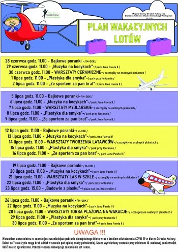 PLAN WAKACYJNYCH LOTÓW
28 czerwca godz. 11.00 - Seans dla dzieci ,,PSZCZÓŁKA MAJA”- / czas trwania: 81 min. / M-GOK /
29 czerwca godz. 11.00 - „Muzyka na kocykach”-/ park Jana Pawła II /
30 czerwca godz. 11.00 - WARSZTATY CERAMICZNE-/ szczegóły na osobnych plakatach /
1 lipca godz. 11.00 - „Plastyka dla smyka”-/ park przy fontannie /
2 lipca godz. 11.00 - „Ze sportem za pan brat”-/ park Jana Pawła II /
5 lipca godz. 11.00 - Seans dla dzieci „MARY POPPINS POWRACA”-/ czas trwania: 130 min. / M-GOK /
6 lipca godz. 11.00 - „Muzyka na kocykach”-/ park Jana Pawła II /
7 lipca godz. 11.00 - WARSZTATY MYDLARSKIE-/ szczegóły na osobnych plakatach /
8 lipca godz. 11.00 - „Plastyka dla smyka”-/ park przy fontannie /
9 lipca godz. 11.00 - „Ze sportem za pan brat”-/ park Jana Pawła II /
12 lipca godz. 11.00 - Seans dla dzieci „MAŁY KSIĄŻĘ”-/ czas trwania: 91 min. / M-GOK /
13 lipca godz. 11.00 - „Muzyka na kocykach”-/ park Jana Pawła II/
14 lipca godz. 11.00 - WARSZTATY TWORZENIA LATAWCÓW-/ szczegóły na osobnych plakatach /
15 lipca godz. 11.00 - „Plastyka dla smyka”-/ park przy fontannie /
16 lipca godz. 11.00 -  „Ze sportem za pan brat”-/ park Jana Pawła II /
19 lipca godz. 11.00 - Seans dla dzieci „CZAROWNICA 2”-/ czas trwania: 118 min. / M-GOK /
20 lipca godz. 11.00 - „Muzyka na kocykach”-/ park Jana Pawła II /
21 lipca godz. 11.00 - WARSZTATY LAS W SZKLE-/ szczegóły na osobnych plakatach /
22 lipca godz. 11.00 - „Plastyka dla smyka”-/ park przy fontannie /
23 lipca godz. 15.00 - „Budowle z piasku”-/ plaża nad jez. Królewskim /
26 lipca godz. 11.00 - Seans dla dzieci „O PSIE, KTÓRY WRÓCIŁ DO DOMU”-/ czas trwania: 96 min. / M-GOK /
27 lipca godz. 11.00 - „Muzyka na kocykach”-/ park Jana Pawła II /
28 lipca godz. 11.00 - WARSZTATY TORBA PLAŻOWA NA WAKACJE-/ szczegóły na osobnych plakatach /
29 lipca godz. 11.00 - „Plastyka dla smyka”-/ park przy fontannie /
30 lipca godz. 11.00 - „Ze sportem za pan brat”-/ park Jana Pawła II /
UWAGA !!!
Warunkiem uczestnictwa w seansie jest wcześniejsze pobranie nieodpłatnego biletu wraz z drukiem oświadczenia COVID-19 w biurze Ośrodka Kultury.
Dzieci do 7 roku życia mogą brać udział w seansie pod opieką osoby pełnoletniej. Seans wyświetlony zostanie przy minimum 10-osobowej publiczności.
Ilość miejsc ograniczona. Podczas seansu obowiązuje zasłanianie ust i nosa.