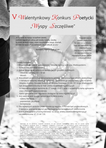 V Walentynkowy Konkurs Poetycki Wyspy Szczliwe
Zasady konkursu
1 Organizatorem jest Miejsko-Gminny Orodek Kultury w Krzyu Wielkopolskim
2 Konkurs ma charakter otwarty
3Udzia mog wzi autorzy w nastpujcych grupach wiekowych
- modzie w wieku 13-18 lat
-doroli
4 Warunkiem uczestnictwa jest przesanie jednego wierszowanego utworu poetyckiego o tematyce miosnej wasnego autorstwa i przesanie go poczta tradycyjn na adres Miejsko-Gminny Orodek Kultury ul Wojska Polskiego 11 64-761 Krzy Wielkopolski lub drog elektroniczn e-mail anetaciesielskamgokkrzyzpl w nieprzekraczalnym terminie do 27 lutego 2026 r wraz z wypenion kart zgoszenia oraz fotografi autora wiersza
Karta zgoszenia oraz regulamin dostpne na wwwmgokkrzyzpl
5 Jury wemie pod uwag nastpujce kryteria oceny
- walory literackie
- poprawno jzykowa
- kompozycja
6 Dla najlepszych autorw przewidziane s nagrody w formie kart podarunkowych O terminie wrczenia nagrd poinformujemy zainteresowanych telefonicznie
7 Ewentualne pytania prosimy kierowa na adres anetaciesielskamgokkrzyzpl lub telefonicznie 67 256 41 39
