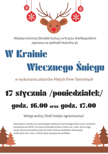 Miejsko-Gminny Ośrodek Kultury w Krzyżu Wielkopolskim 
zaprasza na spektakl teatralny pt.W Krainie 
       Wiecznego Śniegu w wykonaniu aktorów Małych Form Teatralnych 17 stycznia /poniedziałek/godz. 16.00 oraz godz. 17.00 Wstęp wolny /ilość miejsc ograniczona/ Warunkiem udziału jest wcześniejsze odebranie darmowego biletu wraz z drukiem 
oświadczenia COVID-19 w biurze Ośrodka Kultury. Dzieci do 7 roku  życia mogą 
wziąć udział pod opieką osoby dorosłej. Podczas spektaklu obowiązuje 
zasłanianie ust i nosa, a także zakaz spożywania posiłków.