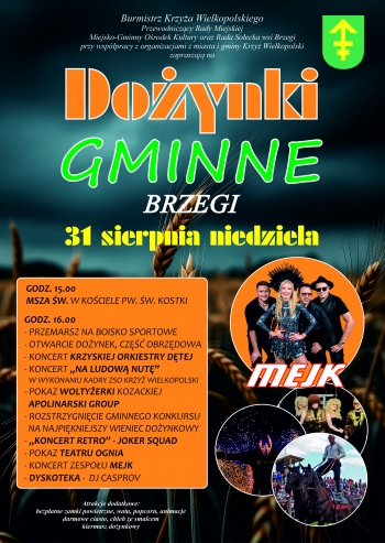 Plakat na tle nieba i kosw zboa 
Tekst
Burmistrz Krzya Wielkopolskiego
Przewodniczcy Rady Miejskiej
Miejsko-Gminny Orodek Kultury oraz Rada Soecka wsi Brzegi
przy wsppracy z organizacjami z miasta i gminy Krzy Wielkopolski
zapraszaj na
Doynki gminne 
Brzegi
31 sierpnia niedziela
godz 1500
Msza w w Kociele pw w Kostki
godz 1600
- przemarsz na boisko sportowe
- otwarcie doynek cz obrzdowa
- koncert krzyskiej orkiestry dtej
- koncert Na ludow nut w wykonaniu kadry ZSO Krzy Wielkopolski
- pokaz woltyerki kozackiej Apolinarski Group
- rozstrzygnicie gminnego konkursu na najpikniejszy wieniec doynkowy
- Koncert retro - Joker Squad
- pokaz Teatru Ognia
- koncert zespou Mejk
- dyskoteka - dj Casprov

Atrakcje dodatkowe
bezpatne zamki powietrzne wata popcorn animacje darmowe ciasto chleb ze smalcem kiermasz doynkowy
