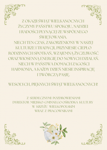 Wesoych wit Wielkanocnych 
Niech ten wyjtkowy czas peen tradycji i wiosennej nadziei przyniesie Pastwu spokj rado oraz ciepo rodzinnych spotka yczymy harmonii yczliwoci i inspiracji ktre dodadz si na nadchodzce dni
Piknych i pogodnych wit  
Dyrektor Miejsko-Gminnego Orodka Kultury wraz z Pracownikami
