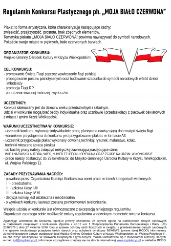 Regulamin Konkursu Plastycznego ph. ,,MOJA BIAŁO CZERWONA”
Plakat to forma artystyczna, którą charakteryzują następujące cechy:
zwięzłość, przejrzystość, prostota, brak zbędnych elementów.
Tematyka plakatu ,,MOJA BIAŁO CZERWONA” powinna nawiązywać do symboli narodowych.
Pokażcie swoje miasto w pięknych, biało czerwonych barwach. 
ORGANIZATOR KONKURSU:
Miejsko-Gminny Ośrodek Kultury w Krzyżu Wielkopolskim.

CEL KONKURSU:
- promowanie Święta Flagi poprzez wywieszenie flagi polskiej
- propagowanie postaw patriotycznych oraz budowanie szacunku do symboli narodowych wśród dzieci 
  i młodzieży 
- promocja Flagi RP
- pobudzenie inwencji twórczej i wyobraźni.

UCZESTNICY:
Konkurs skierowany jest do dzieci w wieku przedszkolnym i szkolnym.
Udział w konkursie mogą brać osoby indywidualne oraz uczniowie i przedszkolacy z placówek oświatowych 
z miasta i gminy Krzyż Wielkopolski.

WARUNKI UCZESTNICTWA W KONKURSIE:
- uczestnik konkursu wykonuje indywidualnie pracę plastyczną nawiązującą do tematyki święta flagi
- warunkiem przystąpienia do konkursu jest przygotowanie plakatu w formacie A3
- uczestnik przygotowuje plakat wykonany dowolną techniką: rysunek, malarstwo, kolaż, 
  techniki mieszane (praca płaska)
- do każdej pracy należy załączyć metryczkę zawierającą następujące dane:
  IMIĘ I NAZWISKO AUTORA, WIEK, NUMER TELEFONU OPIEKUNA ORAZ ZGODĘ NA UDZIAŁ W KONKURSIE 
- prace należy dostarczyć do 29 kwietnia br. do Miejsko-Gminnego Ośrodka Kultury w Krzyżu Wielkopolskim, 
  ul. Wojska Polskiego 11. 

ZASADY PRZYZNAWANIA NAGRÓD:
- powołana przez Organizatora Komisja Konkursowa oceni prace w trzech kategoriach wiekowych:
  I   - przedszkolna
  II  - szkolna klasy I-III
  III - szkolna klasy IV-VI
- decyzja komisji jest ostateczna i nieodwołalna
- o wynikach konkursu laureaci zostaną poinformowani telefonicznie.

Wzięcie udziału w konkursie jest równoznaczne z akceptacją niniejszego regulaminu.
Organizator zastrzega sobie możliwość zmiany regulaminu w dowolnym momencie trwania konkursu.

Zgłaszając uczestnika do konkursu, opiekun prawny oświadcza, że wyraża zgodę na publikowanie danych osobowych 
w materiałach związanych z konkursem. Zgodnie z art.13 ust. 1 Rozporządzenia Parlamentu Europejskiego i Rady (UE) 
2016/679 z dnia 27 kwietnia 2016 roku w sprawie ochrony osób fizycznych w związku z przetwarzaniem danych osobowych
i w sprawie swobodnego przepływu takich danych oraz uchylenia dyrektywy 95/46/WE (zwane dalej RODO) informujemy, 
że Administratorem danych osobowych jest Miejsko-Gminny Ośrodek Kultury w Krzyżu Wielkopolskim, ul. Wojska Polskiego 11,
64-761 Krzyż Wielkopolski. W sprawach związanych z tymi danymi, można kontaktować się z Inspektorem Ochrony Danych, 
e-mail: iod@mgokkrzyz.pl. Informacje szczegółowe znajdują się na stronie internetowej www.mgokkrzyz.pl w zakładce RODO.