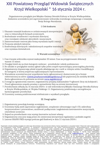 XXI Powiatowy Przegląd Widowisk Świątecznych
Krzyż Wielkopolski * 16 stycznia 2024 r.

   Organizatorem przeglądu jest Miejsko-Gminny Ośrodek Kultury w Krzyżu Wielkopolskim.
            Zadaniem uczestników jest zaprezentowanie widowiska teatralnego związanego z tematyką
                                                                            Świąt Bożego Narodzenia.

                                                                                  I. Cele konkursu

1. Ukazanie tematyki konkursu w zróżnicowanych interpretacjach
     oraz w różnorodnych formach scenicznych.
2. Rozbudzanie wrażliwości i wyobraźni dziecięcej
     oraz rozwijanie zdolności aktorskich i muzycznych.
3. Zainteresowanie teatrem jako formą wyrażania myśli i emocji.
4. Promocja młodych talentów.
5. Konfrontacja dziecięcych i młodzieżowych zespołów teatralnych
     oraz wymiana doświadczeń.

                                                                          II. Warunki uczestnictwa

1. Czas trwania widowiska wynosi maksymalnie 30 minut. Czas na przygotowanie dekoracji
     wynosi 15 minut.
2. Przegląd dzieli się na dwie kategorie wiekowe - przedszkola i szkoły podstawowe.
3. Do udziału w przeglądzie można zgłosić tylko jeden zespół reprezentujący poszczególną placówkę.
4. Organizatorzy dopuszczają udział zespołu składającego się z osób w różnym wieku i kwalifikują je
     do kategorii, w której zespół ma najliczniejszych reprezentantów.
5. Warunkiem uczestnictwa jest wypełnienie karty zgłoszeniowej i dostarczenie jej w formie
     elektronicznej na adres: izabela.przybyszewska@mgokkrzyz.pl lub papierowej do siedziby M-GOK.
     Karta zgłoszeniowa do pobrania na stronie www.mgokkrzyz.pl
6. Z uwagi na ograniczenia czasowe, organizatorzy przyjmą maksymalnie 9 zgłoszeń (liczy się kolejność).
     Przed zgłoszeniem zespołu prosimy o sprawdzenie listy na stronie internetowej.
7. Przesłuchania odbędą się 16 stycznia 2024 r. w sali widowiskowej Miejsko-Gminnego Ośrodka Kultury
     w Krzyżu Wielkopolskim, ul. Wojska Polskiego 11. Organizatorzy poinformują o szczegółowym
     harmonogramie przesłuchań.
8. Uczestnicy zostaną poinformowani telefonicznie o wynikach przeglądu.

                                                                                  III. Uwagi ogólne

1. Organizatorzy powołują komisję oceniającą.
2. Uczestnicy będą mieli zapewnione nagłośnienie, urządzenie odtwarzające mp3 i CD, mikrofony
     bezprzewodowe i przewodowe, możliwość podłączenia i nagłośnienia instrumentów muzycznych,
     oświetlenie sceniczne.
3. Dojazd na przesłuchanie oraz występ laureatów na koszt własny.
4. Organizatorzy oraz jury mają prawo do ostatecznej interpretacji regulaminu i podziału nagród.
5. Laureat GRAND PRIX wystąpi podczas gali finałowej w dniu 21 stycznia 2024 r.

Organizator utrwala przebieg przeglądu do celów jego dokumentacji oraz promocji lub reklamy imprez organizatora w przyszłych latach. Wizerunek osób przebywających
na przeglądzie może zostać utrwalony, a następnie rozpowszechniany dla celów dokumentacyjnych, sprawozdawczych, reklamowych
oraz promocyjnych. Udział w przeglądzie jest równoznaczny z udzieleniem przez uczestnika zgody na nieodpłatne fotografowanie i filmowanie jego osoby
oraz transmitowanie, rozpowszechnianie i publikację jego wizerunku w celach dokumentacyjnych, sprawozdawczych, reklamowych i promocyjnych przeglądu.
Administratorem danych osobowych jest Miejsko-Gminny Ośrodek Kultury w Krzyżu Wielkopolskim, ul. Wojska Polskiego 11, 64-761 Krzyż Wielkopolski.
W sprawach związanych z tymi danymi, można kontaktować się z Inspektorem Ochrony Danych, e-mail iod@mgokkrzyz.pl . Dane osobowe będą
przetwarzane w celu, zakresie i przez okres niezbędny do organizacji, przeprowadzenia i promocji przeglądu. W zakresie, który nie jest ograniczony innymi
przepisami prawa, uczestnicy imprezy posiadają dostęp do treści swoich danych osobowych oraz prawo do ich sprostowania, usunięcia, ograniczenia
przetwarzania, prawo do przenoszenia, wniesienia sprzeciwu, a także prawo do cofnięcia zgody  w dowolnym momencie jeżeli przetwarzanie odbywa się
na podstawie wyrażonej zgody. Dane osobowe mogą być przekazywane podmiotom uprawnionym na mocy przepisów prawa oraz podmiotem
wspomagającym organizatora w informatycznym przetwarzaniu danych, na podstawie umowy powierzenia danych osobowych. Można wnieść skargę
do Prezesa Urzędu Ochrony Danych Osobowych, jeżeli przetwarzanie danych osobowych narusza przepis prawa. Podanie danych jest dobrowolne,
jednak niezbędne do przeprowadzenia konkursu. Konsekwencją niepodania tych danych może być brak możliwości udziału w przeglądzie.

