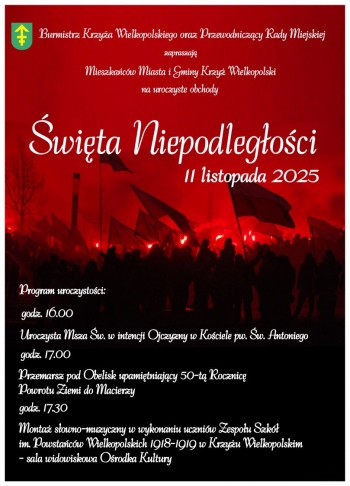 Burmistrz Krzya Wielkopolskiego oraz Przewodniczcy Rady Miejskiej
zapraszaj Mieszkacw Miasta i Gminy Krzya Wielkopolski
na uroczyste obchody
wita Niepodlegoci 11 listopada 2025
Program uroczystoci
godz 1600
Uroczysta Msza wita w intencji Ojczyzny w Kociele pw w Antoniego
godz 1700
Przemarsz pod Obelisk upamitniajcy 50-ta Rocznic Powrotu Ziemi Polskiej do Macierzy
godz 1730
Monta sowno-muzyczny w wykonaniu uczniw Zespou Szk im Powstacw Wielkopolskich 1918-1919 w Krzyu Wielkopolskim - sala widowiskowa Orodka Kultury