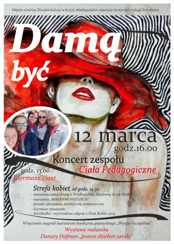 
Miejsko-Gminny Ośrodek Kultury zaprasza na koncert z okazji Dnia Kobiet. ,,Damą być,,.  12 marca, godz. 16.00, Koncert zespołu Ciała Pedagogiczne,
godz. 13.00 kiermasz ciast
Strefa kobiet od godz. 14.30
- warsztaty samoobrony z Wielkopolską Akademią Sztuk Walki
- warsztaty makramowe liście
- porady zdrowotne, dietetyczne, kosmetyczne
- kiermasz rękodzieła
- FotoBudka - wystrałowe zdjęcia z Dnia Kobiet
Wręczenie nagród laureatom konkursu poetyckiego ''Wyspy Szczęśliwe''
Wystawa malarska Danuty Hofman ''Jestem dziełem sztuki''