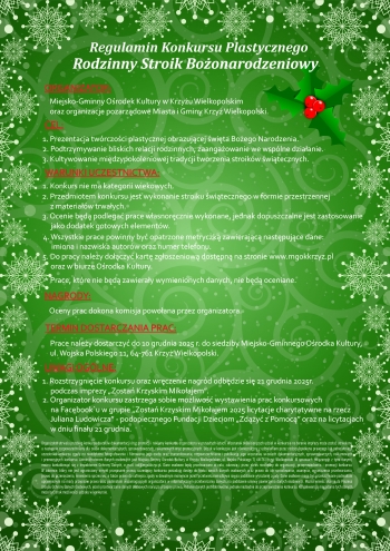 Regulamin Konkursu Plastycznego
Rodzinny Stroik Bożonarodzeniowy

Organizator: 
1. Prezentacja twórczości plastycznej obrazującej święta Bożego Narodzenia
2. Podtrzymywanie bliskich relacji rodzinnych, zaangażowanie we wspólne działanie
3. Kultywowanie międzypokoleniowej tradycji tworzenia stroików świątecznych 

Warunki Uczestnictwa:
1. Konkurs nie ma kategorii wiekowych
2. Przedmiotem konkursu jest wykonanie stroika świątecznego w formie przestrzennej z materiałów trwałych
3. Ocenie będą podlegać prace własnoręcznie wykonane, jednak dopuszczalne jest zastosowanie jako dodatek gotowych elementów
4. Wszystkie prace powinny być opatrzone metryczką zawierającą następujące dane: imiona i nazwiska oraz numer telefonu.
5. Do pracy należy dołączyć kartę zgłoszeniową dostępną na stronie www.mgokkrzyz.pl oraz w biurze Ośrodka Kultury

Nagrody: 
Oceny prac dokona komisja powołana przez organizatora

Termin dostarczenia prac:
Prace należy dostarczyć do 10 grudnia 2025r. do siedziby Miejsko-Gminnego Ośrodka Kultury, ul. Wojska Polskiego 11, 64-761 Krzyż Wielkopolski.

Uwagi ogólne:
1. Rozstrzygnięcie konkursu oraz wręczenie nagród odbędzie się 21 grudnia 2025r. podczas imprezy 