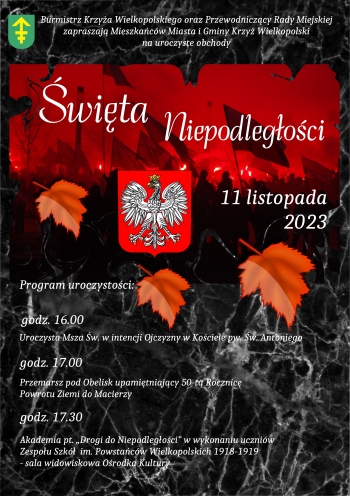 Burmistrz Krzyża Wielkopolskiego oraz Przewodniczący  Rady Miejskiej zapraszają Mieszkańców Miasta i Gminy Krzyż Wielkopolski na uroczyste obchody Święta Niepodległości - 11 listopada 2023 r.
Program uroczystości:

16:00 - uroczysta Msza Święta w intencji ojczyzny w kościele pw. św. Antoniego
17:00 - przemarsz pod obelisk upamiętniający 50. Rocznicę Powrotu Ziemi do Macierzy
17:30 - akademia pt. 