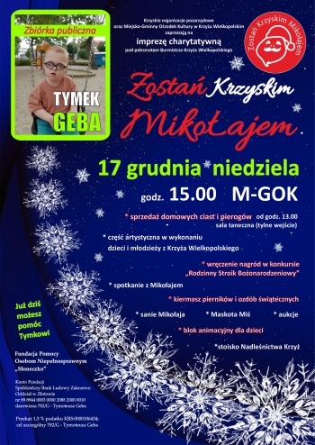 Krzyskie organizacje pozarządowe oraz Miejsko-Gminny Ośrodek Kultury w Krzyżu Wielkopolskim zapraszają na imprezę charytatywną pod patronatem Burmistrza Krzyża Wielkopolskiego
Zostań Krzyskim Mikołajem
17 grudnia niedziela, godz. 15:00, M-GOK
- sprzedaż domowych ciast i pierogów od godz. 13.00 (sala taneczna - tylne wejście)
- część artystyczna w wykonaniu dzieci i młodzieży z Krzyża Wielkopolskiego
- wręczenie nagród w konkursie 