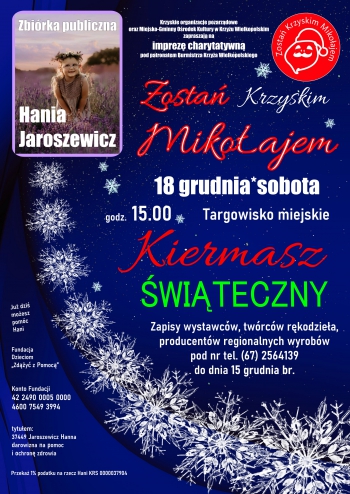 Krzyskie organizacje pozarządowe
oraz Miejsko-Gminny Ośrodek Kultury w Krzyżu Wielkopolskim
zapraszają na
imprezę charytatywną
pod patronatem Burmistrza Krzyża Wielkopolskiego
Zostań Krzyskim Mikołajem
18 grudnia godz. 15.00 Targowisko Miejskie
Kiermasz Świąteczny
Zapisy wystawców, twórców rękodzieła, 
producentów regionalnych wyrobów 
pod nr tel. (67) 2564139 
do dnia 15 grudnia br.
Już dziś 
możesz 
pomóc
Hani
Konto Fundacji 
42 2490 0005 0000 
4600 7549 3994  

Fundacja 
Dzieciom 
„Zdążyć z Pomocą”
Przekaż 1% podatku na rzecz Hani KRS 0000037904
tytułem: 
37449 Jaroszewicz Hanna 
darowizna na pomoc 
i ochronę zdrowia
