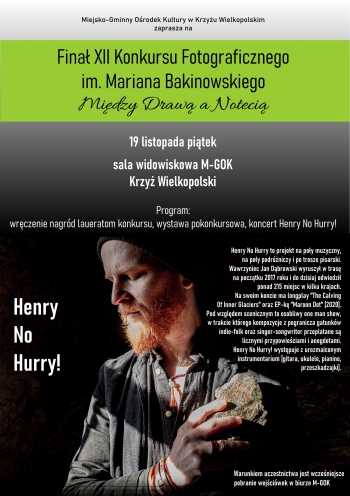 Miejsko-Gminny Ośrodek Kultury w Krzyżu Wielkopolskim zaprasza na finał XII Konkursu Fotograficznego im.  Mariana  Bakinowskiego ,,Między Drawą a Notecią''
19 listopada 2021 roku, godz. 18.00, sala widowiskowa M-GOK
program: wręczenie nagród laureatom konkursu, wystawa pokonkursowa, koncert Henry NO Hurry!

Henry No Hurry to projekt na poły muzyczny,
na poły podróżniczy i po trosze pisarski.
Wawrzyniec Jan Dąbrowski wyruszył w trasę
na początku 2017 roku i do dzisiaj odwiedził
ponad 215 miejsc w kilku krajach.
Na swoim koncie ma longplay 