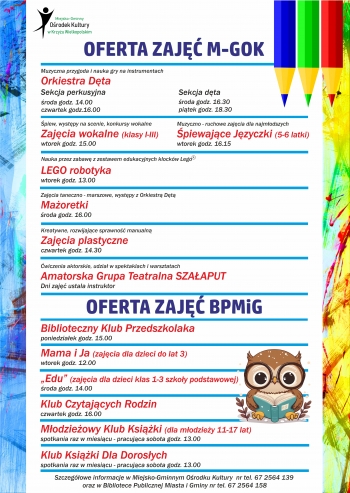 Oferta zajęć M-GOK
Muzyczna przygoda i nauka gry na instrumentach
Orkiestra Dęta
sekcja perkusyjna - środa godz. 14.00, czwartek godz. 16.00
sekcja dęta - środa godz. 16.30, piątek godz. 18.30
........................
Śpiew, występy na scenie, konkursy wokalne
Zajęcia wokalne (klasy I-III) wtorek 15.00
Muzyczno-ruchowe zajęcia dla najmłodszych 
Śpiewające Języczki (5-6 latki) 16.15
.......................
Nauka przez zabawę z zestawem edukacyjnym klocków Lego 
Lego robotyka
wtorek 13.00
.......................
Kreatywne, rozwijające sprawność manualną
Zajęcia plastyczne - czwartek godz. 14.30
.......................
Ćwiczenia aktorskie, udział w spektaklach i warsztatach
Amatorska Grupa Teatralna Szałaput
Dni zajęć ustala instruktor
.......................
Oferta zajęć BPMiG
Biblioteczny Klub Przedszkolaka
poniedziałek godz. 15.00
.......................
Mama i ja (zajęcia dla dzieci do lat 3)
wtorek godz. 12.00
.......................
