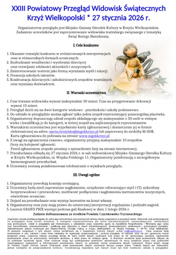 XXIII Powiatowy Przegld Widowisk witecznych
Krzy Wielkopolski  27 stycznia 2026 r
Organizatorem przegldu jest Miejsko-Gminny Orodek Kultury w Krzyu Wielkopolskim
Zadaniem uczestnikw jest zaprezentowanie widowiska teatralnego zwizanego z tematyk
wit Boego Narodzenia
I Cele konkursu
1 Ukazanie tematyki konkursu w zrnicowanych interpretacjach
oraz w rnorodnych formach scenicznych
2 Rozbudzanie wraliwoci i wyobrani dziecicej
oraz rozwijanie zdolnoci aktorskich i muzycznych
3 Zainteresowanie teatrem jako form wyraania myli i emocji
4 Promocja modych talentw
5 Konfrontacja dziecicych i modzieowych zespow teatralnych
oraz wymiana dowiadcze
II Warunki uczestnictwa
1 Czas trwania widowiska wynosi maksymalnie 30 minut Czas na przygotowanie dekoracji
wynosi 15 minut
2 Przegld dzieli si na dwie kategorie wiekowe - przedszkola i szkoy podstawowe
3 Do udziau w przegldzie mona zgosi tylko jeden zesp reprezentujcy poszczegln placwk
4 Organizatorzy dopuszczaj udzia zespou skadajcego si maksymalnie z 30 osb w rnym
wieku i kwalifikuj je do kategorii w ktrej zesp ma najliczniejszych reprezentantw
5 Warunkiem uczestnictwa jest wypenienie karty zgoszeniowej i dostarczenie jej w formie
elektronicznej na adres lub papierowej do siedziby M-GOKanetaciesielskamgokkrzyzpl
Karta zgoszeniowa do pobrania na stronie wwwmgokkrzyzpl
6 Z uwagi na ograniczenia czasowe organizatorzy przyjm maksymalnie 10 zespow
liczy si kolejno zgosze
Przed zgoszeniem zespou prosimy o sprawdzenie listy na stronie internetowej
7 Przesuchania odbd si 27 stycznia 2026 r w sali widowiskowej Miejsko-Gminnego Orodka Kultury
w Krzyu Wielkopolskim ul Wojska Polskiego 11 Organizatorzy poinformuj o szczegowym
harmonogramie przesucha
8 Uczestnicy zostan poinformowani telefonicznie o wynikach przegldu
III Uwagi oglne
1 Organizatorzy powouj komisj oceniajc
2 Uczestnicy bd mieli zapewnione nagonienie urzdzenie odtwarzajce mp3 i CD mikrofony
bezprzewodowe i przewodowe moliwo podczenia i nagonienia instrumentw muzycznych
owietlenie sceniczne
3 Dojazd na przesuchanie oraz wystp laureatw na koszt wasny
4 Organizatorzy oraz jury maj prawo do ostatecznej interpretacji regulaminu i podziau nagrd
5 Laureat GRAND PRIX wystpi podczas gali finaowej w dniu 1 lutego 2026 r
