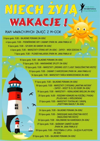 Plan wakacyjnych zajęć z M-GOK
Wakacje niech żyją!
      3 lipca godz. 11.00 - BAJKOWE PORANKI /M-GOK/
4 lipca godz. 11.00 - PODWÓRKOWE GRY I ZABAWY /PARK IM. JANA PAWŁA II/
       5 lipca godz. 11.00 - SZYJEMY, BO UMIEMY /M-GOK/
      6 lipca godz. 11.00 - WARSZTATY STRING ART /M-GOK/ - ZAPISY - WIEK DZIECKA 7+
      7 lipca godz. 11.00 - PLENER MALARSKI /PARK IM. JANA PAWŁA II/

10 lipca godz. 11.00 - BAJKOWE PORANKI /M-GOK/
11 lipca godz. 11.00 - MAKRAMOWE SPLOTY /M-GOK/

12 lipca godz. 11.00 - WARSZTATY „DREWNO JEST Z LASU” /NADLEŚNICTWO KRZYŻ/

13 lipca godz. 11.00 - ZABAWY Z HARCERZAMI /PARK IM. JANA PAWŁA II/
14 lipca godz. 11.00 - WARSZTATY TAŃCA NOWOCZESNEGO /M-GOK/

18 lipca godz. 11.00 - WARSZTATY Z RYSUNKU „MARTWA NATURA”
                                - ZAPISY - KOSZT 15 ZŁ OD OSOBY /M-GOK/
19 lipca godz. 11.00 - WARSZTATY - KORALIKOWE BRELOKI /M-GOK/
20 lipca godz. 16.00 - RODZINNY KONKURS NA RZEŹBĘ Z PIASKU
                                  /PLAŻA NAD J. KRÓLEWSKIM/
21 lipca godz. 11.00 - WARSZTATY TEATRALNE Z GRUPĄ
                                  „POZYTYWNI INACZEJ” /M-GOK/

17 lipca godz. 11.00 - BAJKOWE PORANKI /M-GOK/


24 lipca godz. 11.00 - BAJKOWE PORANKI /M-GOK/
25 lipca godz. 11.00 - ZWIEDZANIE NADLEŚNICTWA KRZYŻ
                                   /NADLEŚNICTWO KRZYŻ/
26 lipca godz. 11.00 - MALOWANIE NA KAMIENIACH /M-GOK/
27 lipca godz. 11.00 - BAŃKOWY ZAWRÓT GŁOWY
                                 /PARK IM. JANA PAWŁA II/
28 lipca godz. 11.00 - POCZTÓWKA Z LIPCA - ZAJĘCIA PLASTYCZNE
                                  /M-GOK/
31 lipca godz. 11.00 - BAJKOWE PORANKI /M-GOK/


