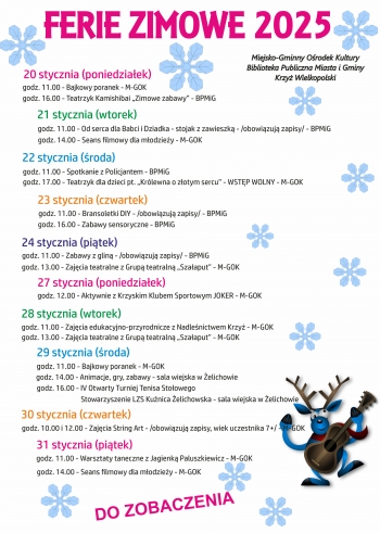FERIE ZIMOWE 2025

Miejsko-Gminny Ośrodek Kultury
Biblioteka Publiczna Miasta i Gminy
Krzyż Wielkopolski

20 stycznia (poniedziałek)
godz. 11.00 - Bajkowy poranek - M-GOK
godz. 16.00 - Teatrzyk Kamishibai „Zimowe zabawy” - BPMiG

21 stycznia (wtorek)
godz. 11.00 - Od serca dla Babci i Dziadka - stojak z zawieszką - BPMiG - obowiązują zapisy
godz. 14.00 - Seans filmowy dla młodzieży - M-GOK

22 stycznia (środa)
godz. 11.00 - Spotkanie z Policjantem - BPMiG
godz. 17.00 - Teatrzyk dla dzieci pt. „Królewna o złotym sercu” - WSTĘP WOLNY - M-GOK

23 stycznia (czwartek)
godz. 11.00 - Bransoletki DIY - BPMiG - obowiązują zapisy
godz. 16.00 - Zabawy sensoryczne - BPMiG

24 stycznia (piątek)
godz. 11.00 - Zabawy z gliną - BPMiG - obowiązują zapisy
godz. 13.00 - Zajęcia teatralne z Grupą teatralną „Szałaput” - M-GOK

27 stycznia (poniedziałek)
godz. 12.00 - Aktywnie z Krzyskim Klubem Sportowym JOKER - M-GOK

28 stycznia (wtorek)
godz. 11.00 - Zajęcia edukacyjno-przyrodnicze z Nadleśnictwem Krzyż - M-GOK
godz. 13.00 - Zajęcia teatralne z Grupą teatralną „Szałaput” - M-GOK

29 stycznia (środa)
godz. 11.00 - Bajkowy poranek - M-GOK
godz. 14.00 - Animacje, gry, zabawy - sala wiejska w Żelichowie
godz. 16.00 - IV Otwarty Turniej Tenisa Stołowego
Stowarzyszenie LZS Kuźnica Żelichowska - sala wiejska w Żelichowie

30 stycznia (czwartek)
godz. 10.00 i 12.00 - Zajęcia String Art - /obowiązują zapisy, wiek uczestnika 7+/ - M-GOK

31 stycznia (piątek)
godz. 11.00 - Warsztaty taneczne z Jagienką Paluszkiewicz - M-GOK
godz. 14.00 - Seans filmowy dla młodzieży - M-GOK

DO ZOBACZENIA
-- 