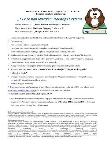 REGULAMIN IX KONKURSU PIKNEGO CZYTANIA dla dzieci ze szkoy podstawowej
 I Ty zosta Mistrzem Piknego Czytania

  Joanna Papuziska  Nasza Mama Czarodziejka  dla klas I                 
  Maria Kownacka  Kajtkowe Przygody   dla klas II                                

  Mira Jaworczakowa  Oto jest Kasia  dla klas III               

1	Organizatorem konkursu jest Biblioteka Publiczna Miasta i Gminy w Krzyu Wielkopolskim
2	Cele konkursu 
-	zachcenie do czytania i wypoyczania ksiek
-	rozwijanie oraz utrwalanie potrzeb i nawykw czytelniczych  dzieci i modziey
-	ksztacenie umiejtnoci piknego czytania oraz przyblienie literatury dla dzieci
3	Konkurs adresowany jest do czytelnikw Biblioteki oraz dzieci z miasta i gminy Krzy Wielkopolski
4	W konkursie mog bra udzia dzieci szk  podstawowych klasy I - III naley wytypowa po dwch reprezentantw z klasy ktrzy wezm udzia w konkursie
5	Kady uczestnik powinien przeczyta wyznaczony  przez organizatora fragment tekstu
6	Wybrane bd fragmenty z lektur Nasza Mama Czarodziejka Kajtkowe Przygody
i Oto jest Kasia
7	W ocenie prezentacji komisja konkursowa powoana przez  Organizatora bierze pod  uwag pynno   bezbdno intonacj oraz oglne wraenie
8   Werdykt jury jest ostateczny
9  Kart uczestnictwa naley nadesa w nieprzekraczalnym terminie do 16 kwietnia 2026 r na adres e-mail monikakrzywinskamgokkrzyzpl lub zoy osobicie w  siedzibie biblioteki
10 Termin konkursu 23 kwietnia 2026 r godz 1000 
       
11	Wyniki konkursu zostan udostpnione na fanpageu Biblioteki Publicznej po zakoczeniu obrad komisji konkursowej Wrczenie nagrd zwycizcom odbdzie si 29 kwietnia 2026 r o godz1200 w Bibliotece Publicznej Miasta i Gminy Krzy Wielkopolski 

Zgoda na przetwarzanie danych osobowych
Uczestnik konkursu lub jego opiekun prawny lub osoba upowaniona przez opiekuna prawnego wypeniajc i przesyajc kart uczestnictwa skada owiadczenie e zapoznaa si  z regulaminem konkursu a take wyraa zgod na  przetwarzanie  danych  osobowych zawartych w karcie na potrzeby konkursu w celach promocji konkursu oraz organizatora i wsporganizatorw konkursu oraz w celach realizacji ich zada  statutowych

Ochrona danych osobowych
Administratorem danych osobowych jest Miejsko-Gminny Orodek Kultury w  Krzyu Wielkopolskim ul Wojska Polskiego 11 64-761 Krzy Wielkopolski W sprawach zwizanych z tymi danymi mona kontaktowa si z Inspektorem Ochrony Danych e-mail iodmgokkrzyzpl 
Dane osobowe bd przetwarzane w celu zakresie i przez okres niezbdny do organizacji przeprowadzenia i promocji konkursu W zakresie ktry nie jest ograniczony innymi przepisami prawa uczestnicy konkursu posiadaj dostp do treci swoich danych osobowych oraz prawo do ich sprostowania usunicia ograniczenia przetwarzania prawo do przenoszenia wniesienia sprzeciwu 
a take prawo do cofnicia zgody w dowolnym momencie jeeli przetwarzanie odbywa si na podstawie wyraonej zgody Dane osobowe mog by przekazywane podmiotom uprawnionym na mocy przepisw prawa oraz podmiotom wspomagajcym organizatora w informatycznym przetwarzaniu danych na podstawie umowy powierzenia danych osobowych Mona wnie skarg 
do Prezesa Urzdu Ochrony Danych Osobowych jeeli przetwarzanie danych osobowych narusza przepisy prawa Podanie danych jest dobrowolne jednak niezbdne do przeprowadzenia konkursu Konsekwencj niepodania tych danych moe by brak moliwoci udziau w konkursie
