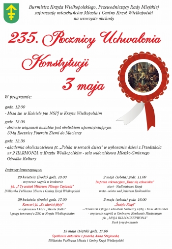 Burmistrz Krzya Wielkopolskiego Przewodniczcy Rady Miejskiej zapraszaj mieszkacw Miasta i Gminy Krzy Wielkopolski na uroczyste obchody 235 Rocznicy Uchwalenia Konstytucji 3 maja
W programie
godz 1200
- Msza w w Kociele pw NSPJ w Krzyu Wielkopolskim
godz 1300
-zoenie wizanek kwiatw pod obeliskiem upamitniajcym 50-t Rocznic Powrotu Ziemi do Macierzy
godz 1330
- akademia okolicznociowa pt Polska w sercach dzieci w wykonaniu dzieci z Przedszkola nr 2 Harmonia w Krzyzu Wielkopolskim - sala widowiskowa Miejsko-Gminnego Orodka Kultury

Imprezy towarzyszce
29 kwietnia roda godz 1000
- wrczenie nagrd w konkursie ph I Ty zosta Mistrzem Piknego Czytania
Biblioteka Publiczna Miasta i Gminy Krzy Wielkopolski
29 kwietnia roda godz 1700
Koncert pt Ze zdartej pyty
w wykonaniu Chru Wesoe Nutki i grupy tanecznej z ZSO w Krzyu Wielkopolskim
2 maja sobota godz 1100
Impreza rekreacyjna Rusz si czowieku
start - Nadlenictwo Krzy
meta - wiata nad jeziorem Krlewskim
2 maja sobota godz 1600
wito Flagi
-Przemarsz z flag z udziaem Orkiestry Dtej i Mini Maoretek
- wrczenie nagrd w Gminnym Konkursie Plastycznym ph Moja Biao-czerwona
Park przy fontannie
15 maja pitek godz 1700
Spotkanie autorskie z pisark Anna Stryjewsk
Biblioteka Publiczna Miasta i Gminy Krzy Wielkopolski

