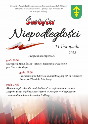 Burmistrz Krzyża Wielkopolskiego oraz Przewodniczący Rady Miejskiej miasta i gminy Krzyż Wielkopolski na uroczyste obchody Święta Niepodległości. 11 listopada 2022 r.
Program uroczystości:
- 16.00 uroczysta Msza Święta w intencji Ojczyzny w Kościele pw. Św. Antoniego
- 17.00 przemarsz pod obelisk upamiętniający 50-tą Rocznicę Powrotu Ziemi do Macierzy
- 17.30 akademia pt. ''Szabla po dziadkach'' w wykonaniu uczniów Zespołu Szkół Ogólnokształcących w Krzyżu Wielkopolskim - sala widowiskowa Ośrodka Kultury