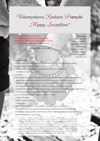 Konkurs Poezji Miłosnej
„Wyspy szczęśliwe”


„A Ty mnie na wyspy szczęśliwe zawieź, 
wiatrem łagodnym włosy jak kwiaty rozwiej, zacałuj.
Ty mnie ukołysz i uśpij, snem muzykalnym zasyp, otumań,
we śnie na wyspach szczęśliwych nie przebudź ze snu”.

Konstanty Ildefons Gałczyński

Najpiękniejsze wiersze to wiersze o miłości. Stąd też narodziła się idea konkursu. Zapraszamy do zaprezentowania miłosnych strof w ramach konkursu poezji miłosnej kierowanego do młodzieży i dorosłych.

Zasady konkursu:
1. Organizatorem jest Miejsko-Gminny Ośrodek Kultury w Krzyżu Wielkopolskim.
2. Udział mogą wziąć autorzy w następujących grupach wiekowych:
- młodzież w wieku 14 – 18 lat
- dorośli.
3. Warunkiem uczestnictwa jest przesłanie jednego autorskiego wierszowanego utworu poetyckiego o tematyce miłosnej  i przesłanie go pocztą tradycyjną na adres: Miejsko-Gminny Ośrodek Kultury, ul. Wojska Polskiego 11, 64-761 Krzyż Wielkopolski lub drogą  elektroniczną (e-mail: izabela.przybyszewska@mgokkrzyz.pl) w nieprzekraczalnym terminie do 28 lutego 2022 r. wraz z wypełnioną kartą zgłoszenia.Karta zgłoszenia oraz regulamin dostępne na www.mgokkrzyz.pl.
5. Jury weźmie pod uwagę następujące kryteria Kryteria oceny:
- walory literackie,
- poprawność językowa,
- kompozycja.
6. Dla najlepszych autorów przewidziane są nagrody oraz wyróżnienia. O sposobie przekazania nagrody poinformujemy zainteresowanych telefonicznie.
7. Ewentualne pytania prosimy kierować na adres: izabela.przybyszewska@mgokkrzyz.pl lub telefonicznie: 67 25 64 139.


Zgłaszając się do konkursu, uczestnik oświadcza, że jest autorem nadesłanego tekstu oraz, że wyraża zgodę na nieodpłatną publikację tekstu w materiałach związanych z konkursem na różnorodnych polach eksploatacyjnych.
Pełnoletni uczestnik lub opiekun prawny uczestnika niepełnoletniego zgłaszając się do konkursu, oświadcza, że wyraża zgodę na publikowanie danych osobowych w materiałach związanych z konkursem.
Zgodnie z art.13 ust. 1 Rozporządzenia Parlamentu Europejskiego i Rady (UE) 2016/679 z dnia 27 kwietnia 2016 roku w sprawie ochrony osób fizycznych w związku z przetwarzaniem danych osobowych i w sprawie swobodnego przepływu takich danych oraz uchylenia dyrektywy 95/46/WE (zwane dalej RODO) informujemy, że Administratorem danych osobowych jest Miejsko-Gminny Ośrodek Kultury w Krzyżu Wielkopolskim, ul. Wojska Polskiego 11, 64-761 Krzyż Wielkopolski.
W sprawach związanych z tymi danymi, można kontaktować się z Inspektorem Ochrony Danych, e-mail: iod@mgokkrzyz.pl. Informacje szczegółowe znajdują się na stronie internetowej www.mgokkrzyz.pl w zakładce RODO.

