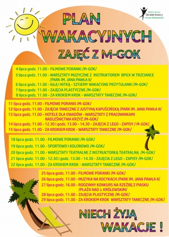 PLAN
WAKACYJNYCH
ZAJĘĆ Z M-GOK
4 lipca godz. 11.00 - FILMOWE PORANKI /M-GOK/
5 lipca godz. 11.00 - WARSZTATY MUZYCZNE Z  INSTRUKTOREM  BPiCK W TRZCIANCE
                                          /PARK IM. JANA PAWŁA II/
6 lipca godz. 11.00 - IGŁĄ I NITKĄ - SZYJEMY WAKACYJNE PRZYTULANKI /M-GOK/
7 lipca godz. 11.00 - ZAJĘCIA PLASTYCZNE /M-GOK/
8 lipca godz. 11.00 - ZA KROKIEM KROK - WARSZTATY TANECZNE /M-GOK/
11 lipca godz. 11.00 - FILMOWE PORANKI /M-GOK/
12 lipca godz. 11.00 - ZAJĘCIA TANECZNE Z JUSTYNĄ KAPUŚCIŃSKĄ /PARK IM. JANA PAWŁA II/
13 lipca godz. 11.00 - HOTELE DLA OWADÓW - WARSZTATY Z PRACOWNIKAMI
                                             NADLEŚNICTWA KRZYŻ /M-GOK/
14 lipca godz. 11.00 - 12.30 i godz. 13.00 - 14.30 - ZAJĘCIA Z LEGO - ZAPISY / M-GOK/
15 lipca godz. 11.00 - ZA KROKIEM KROK - WARSZTATY TANECZNE /M-GOK/
18 lipca godz. 11.00 - FILMOWE PORANKI /M-GOK/
19 lipca godz. 11.00 - SPORTOWO I KOLOROWO /M-GOK/
20 lipca godz. 11.00 - WARSZTATY TEATRALNE Z INSTRUKTORKĄ TEATRALNĄ  /M-GOK/
21 lipca godz. 11.00 - 12.30 i godz. 13.00 - 14.30 - ZAJĘCIA Z LEGO - ZAPISY /M-GOK/
22 lipca godz. 11.00 - ZA KROKIEM KROK - WARSZTATY TANECZNE /M-GOK/
25 lipca godz. 11.00 - FILMOWE PORANKI /M-GOK/
26 lipca godz. 11.00 - MUZYKA NA KOCYKACH /PARK IM. JANA PAWŁA II/
27 lipca godz. 16.00 - RODZINNY KONKURS NA RZEŹBĘ Z PIASKU
                                             /PLAŻA NAD J. KRÓLEWSKIM/
28 lipca godz. 11.00 - ZAJĘCIA PLASTYCZNE /M-GOK/
29 lipca godz. 11.00 - ZA KROKIEM KROK  WARSZTATY TANECZNE /M-GOK/
WAKACJE !
NIECH ŻYJĄ