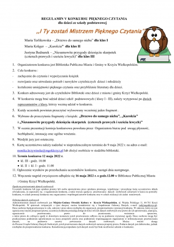                                 REGULAMIN V KONKURSU PIĘKNEGO CZYTANIA
                                                    dla dzieci ze szkoły podstawowej

                  ,,I Ty zostań Mistrzem Pięknego Czytania’’

  Maria Terlikowska – „Drzewo do samego nieba” dla klas I                 
  Maria Krüger  – „Karolcia”  dla klas II                                
                                       Justyna Bednarek – „Niesamowite przygody dziesięciu skarpetek
              (czterech prawych i sześciu lewych)” dla klas III

1.	Organizatorem konkursu jest Biblioteka Publiczna Miasta i Gminy w Krzyżu Wielkopolskim.
2.	Cele konkursu :
-	zachęcenie do czytania i wypożyczania książek
-	rozwijanie oraz utrwalanie potrzeb i nawyków czytelniczych  dzieci i młodzieży
-	kształcenie umiejętności pięknego czytania oraz przybliżenie literatury dla dzieci.
3.	Konkurs adresowany jest do czytelników Biblioteki oraz dzieci z miasta i gminy Krzyż Wielkopolski.
4.	W konkursie mogą brać udział dzieci szkół  podstawowych ( klasy I - III), należy wytypować po dwóch reprezentantów z klasy, którzy wezmą udział w konkursie.
5.	Każdy uczestnik powinien przeczytać wylosowany wcześniej 1 fragment .
6.	Wybrano do przeczytania fragmenty z książek: „Drzewo do samego nieba”, „Karolcia”
i „Niesamowite przygody dziesięciu skarpetek  (czterech prawych i sześciu lewych)”
7.	W ocenie prezentacji komisja konkursowa powołana przez  Organizatora bierze pod  uwagę płynność,   bezbłędność, intonację oraz ogólne wrażenie.
8.   Werdykt jury jest ostateczny.
9.  Kartę uczestnictwa należy nadesłać w nieprzekraczalnym terminie do 9 maja 2022 r. na adres e-mail: monika.krzywinska@mgokkrzyz.pl lub złożyć osobiście w siedzibie biblioteki.
10. Termin konkursu 12 maja 2022 r.  
         kl. III - godz. 10.00
         kl. II  i  kl. I - godz. 11.00

11. Ogłoszenie wyników po przesłuchaniu uczestników konkursu, nastąpi dnia następnego.
12.	Wręczenie nagród zwycięzcom odbędzie się 16 maja 2022r. o godz. 12.00 w Bibliotece Publicznej Miasta i Gminy Krzyż Wielkopolski. 
Zgoda na przetwarzanie danych osobowych
Uczestnik konkursu lub jego opiekun prawny lub osoba upoważniona przez opiekuna prawnego, wypełniając i przesyłając kartę uczestnictwa składa oświadczenie, że zapoznał/a się  z regulaminem konkursu, a także wyraża zgodę na  przetwarzanie  danych  osobowych zawartych w karcie na potrzeby konkursu, w celach promocji konkursu oraz organizatora i współorganizatorów konkursu oraz w celach realizacji ich zadań  statutowych.

Ochrona danych osobowych
Administratorem danych osobowych jest Miejsko-Gminny Ośrodek Kultury w  Krzyżu Wielkopolskim, ul. Wojska Polskiego 11, 64-761 Krzyż Wielkopolski. W sprawach związanych z tymi danymi, można kontaktować się z Inspektorem Ochrony Danych, e-mail: iod@mgokkrzyz.pl. 
Dane osobowe będą przetwarzane w celu, zakresie i przez okres niezbędny do organizacji, przeprowadzenia i promocji konkursu. W zakresie, który nie jest ograniczony innymi przepisami prawa, uczestnicy konkursu posiadają dostęp do treści swoich danych osobowych oraz prawo do ich sprostowania, usunięcia, ograniczenia przetwarzania, prawo do przenoszenia, wniesienia sprzeciwu, 
a także prawo do cofnięcia zgody w dowolnym momencie jeżeli przetwarzanie odbywa się na podstawie wyrażonej zgody. Dane osobowe mogą być przekazywane podmiotom uprawnionym na mocy przepisów prawa oraz podmiotom wspomagającym organizatora w informatycznym przetwarzaniu danych, na podstawie umowy powierzenia danych osobowych. Można wnieść skargę 
do Prezesa Urzędu Ochrony Danych Osobowych, jeżeli przetwarzanie danych osobowych narusza przepisy prawa. Podanie danych jest dobrowolne, jednak niezbędne do przeprowadzenia konkursu. Konsekwencją niepodania tych danych może być brak możliwości udziału w konkursie.
