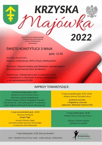 Krzyska Majówka 2022
Burmistrz Krzyża Wielkopolskiego, Przewodniczący Rady Miejskiej w Krzyżu Wielkopolskim zapraszają na
Święto Konstytucji 3 Maja - godz. 12.00
Program uroczystości:
Msza św. w Kościele pw. NSPJ w Krzyżu Wielkopolskim
Przemarsz i złożenie kwiatów pod Obeliskiem upamiętniającym 50-tą Rocznicę Powrotu Ziemi do Macierzy
Akademia pt. ,,Pamięć jest w nas'' w wykonaniu dzieci z Przedszkola nr 2 ,,Harmonia'' w Krzyżu Wielkopolskim w sali widowiskowej M-GOK
Imprezy towarzyszące
29 kwietnia (piątek) godz. 18.00
Miejsko-Gminny Ośrodek Kultury
Wernisaż wystawy fotograficznej ,,25-lecie Związku Polskich Fotografów Przyrody'' oraz koncert pt. ,,Dłoń pełna gwiazd'' w wykonaniu duetu Zbigniew Rolniczak&Tomasz Wyrzykowski
2 maja (poniedziałek) godz.16.00
Pary przy fontannie ,,Święto flagi