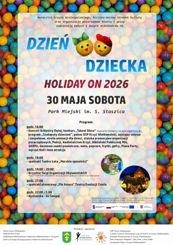DZIE DZIECKA - HOLIDAY ON
30052026 r

PROGRAM

godz 1400  2000 
Krzyskie Targi Organizacji Obywatelskich
Projekt Nowe aktywnoci spoeczne w Gminie Krzy Wielkopolski

godz 1600  1800
- Koncert Orkiestry Dtej
- konkurs Talent Show
- program Szaaputy dzieciom
- pokaz OSP Krzy Wielkopolski
- Bezpieczne wakacje  pogadanka z Policjantami
- wystpy solowe i zespoowe min grupa taneczna Rogulya  Dance Space i Gocek Dance Studio

	strefa animacji dla dzieci malowanie twarzy warkoczyki tatuae brokatowe

	stoiska promocyjne organizacji pozarzdowych Policji Nadlenictwa Krzy Biblioteki Publicznej MiG Gminnej Komisji Rozwizywania Problemw Alkoholowych

	darmowe zamki powietrzne wata cukrowa popcorn frytki gofry Piana Party wyrzut Holi i inne atrakcje

godz 1800 
Spektakl Teatru ata Morskie Opowieci

godz 2100
Spektakl plenerowy Fin  Amore Teatru Ewolucji Cienia

godz 2200  0100
Dyskoteka  DJ migaj
