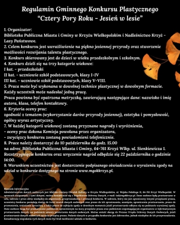 REGULAMIN GMINNEGO KONKURSU PLASTYCZNEGO
             Cztery pory roku  Jesie w lesie
1 Organizator
Biblioteka Publiczna Miasta i Gminy w Krzyu Wielkopolskim Nadlenictwo Krzy - Lasy Pastwowe 
2 Cel
Celem konkursu jest uwraliwienie na pikno jesiennej przyrody oraz stworzenie moliwoci
rozwijania talentu plastycznego
3 Uczestnicy konkursu
Konkurs skierowany jest do dzieci w wieku przedszkolnym i szkolnym
4 Kategorie
Konkurs dzieli si na trzy kategorie wiekowe        
I kat - przedszkolaki
II kat - uczniowie szk podstawowych klasy I-IV
III kat - uczniowie szk podstawowych klasy V-VIII
5 Warunki uczestnictwa
Praca moe by wykonana w dowolnej technice plastycznej w dowolnym formacie
Kady uczestnik moe nadesa jedn prac
Praca powinna by opatrzona metryczk zawierajc nastpujce dane nazwisko i imi autora klasa telefon kontaktowy
6 Kryteria oceny prac
zgodno z tematem wykorzystanie darw przyrody jesiennej estetyka i pomysowo oglny wyraz artystyczny
7 Uwagi oglne
- w kadej kategorii wiekowej zostan przyznane nagrody i wyrnienia
- oceny prac dokona Komisja powoana przez organizatora
- zwycizcy konkursu zostan powiadomieni telefonicznie 
8 Termin
Prace naley dostarczy do 10 padziernika do godz 1500
na adres Biblioteka Publiczna Miasta i Gminy 64-761 Krzy Wlkp ul Sienkiewicza 1 
Rozstrzygnicie konkursu oraz wrczenie nagrd odbdzie si 22 padziernika o godzinie 1400
9 Szczegowe informacje
Warunkiem uczestnictwa jest dostarczenie podpisanego owiadczenia o wyraeniu zgody na udzia w konkursie dostpnego na stronie wwwmgokkrzyzpl 

Klauzula informacyjna
Administratorem danych osobowych jest Miejsko-Gminny Orodek Kultury w Krzyu Wielkopolskim ul Wojska Polskiego 11 64-761 Krzy Wielkopolski W sprawach zwizanych z tymi danymi mona kontaktowa si z Inspektorem Ochrony Danych e-mail iodmgokkrzyzpl Dane osobowe bd przetwarzane w celu zakresie i przez okres niezbdny do organizacji przeprowadzenia i promocji konkursu W zakresie ktry nie jest ograniczony innymi przepisami prawa uczestnicy konkursu posiadaj dostp do treci swoich danych osobowych oraz prawo do ich sprostowania usunicia ograniczenia przetwarzania prawo do przenoszenia wniesienia sprzeciwu a take prawo do cofnicia zgody w dowolnym momencie jeeli przetwarzanie odbywa si na podstawie wyraonej zgody Dane osobowe mog by przekazywane podmiotom uprawnionym na mocy przepisw prawa oraz podmiotom wspomagajcym organizatora w informatycznym przetwarzaniu danych na podstawie umowy powierzenia danych osobowych Mona wnie skarg do Prezesa Urzdu Ochrony Danych Osobowych jeeli przetwarzanie danych osobowych narusza przepisy prawa Podanie danych w przypadku konkursw jest dobrowolne jednak niezbdne do ich przeprowadzenia Konsekwencj niepodania tych danych moe by brak moliwoci udziau w konkursie
celu zakresie i przez okres niezbdny do organizacji przeprowadzenia i promocji konkursu