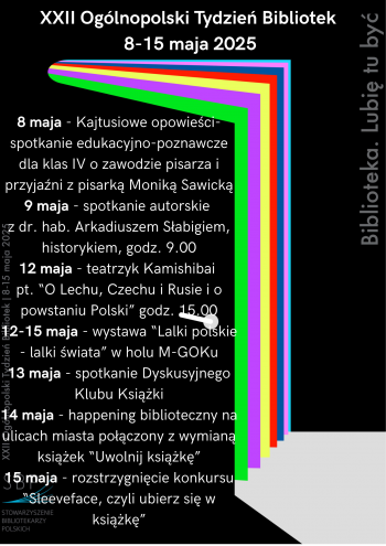 XXII Oglnopolski Tydzie Bibliotek 8-15 maja 2025
8 maja - Kajtusiowe opowieci - spotkanie edukacyjno-poznawcze dla klas IV o zawodzie pisarza i przyjani z pisark Monik Sawick
9 maja -spotkanie autorskie z Arkadiuszem Sabigiem historykiem godz 900
12 maja - teatrzyk Kamishibai pt O Lechu Czechu i Rusie i o powstaniu Polski godz 1500
12-15 maja - wystawa Lalki polskie- lalki wiata w holu M-GOK
13 maja - spotkanie Dyskusyjnego Klubu Ksiki
14 maja - happening biblioteczny na ulicach miasta poczony z wymian ksiek Uwolnij ksik
15 maja - rozstrzygni ecie konkursu Sleeveface czyli ubierz si w ksik 