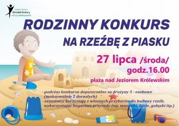 Rodzinny konkurs na rzeźbę z piasku 
27 lipca /środa/ godz. 16.00
plaża nad Jeziorem Królewskim
podczas konkursu dopuszczalne są drużyny 5 - osobowe (maksymalnie 2 dorosłych)
uczestnicy korzystają z własnych przyborów do budowy rzeźb, wykorzystując bogactwo przyrody (np. muszelki, liście, gałązki itp.)
