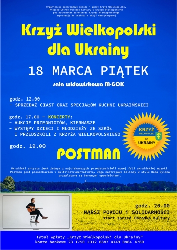Organizacje pozarządowe miasta i gminy Krzyż Wielkopolski, Miejsko-Gminny Ośrodek Kultury w Krzyżu Wielkpolskim pod patronatem Burmistrza Krzyża Wielkopolskiego zapraszają do udziału w akcji charytatywnej Krzyż Wielkopolski dla Ukrainy
18 marca piątek sala widowiskowa M-GOK
godz. 12.00 sprzedaż ciast i specjałów kuchni ukraińskiej
godz. 17.00 - koncerty
- aukcje przedmiotów, kiermasze
- występy dzieci i młodzieży ze szkół i przedszkoli z Krzyża Wielkopolskiego
godz. 19.00 Postman
Ukraiński artysta jest jednym z najciekawszych przedstawicieli nowej fali ukraińskiej muzyki. Postman jest piosenkarzem i multiinstrumentalistą. Jego nastrojowe ballady w stylu Boba Dylana przeplatane są barwnymi opowieściami.

godz. 20.00 Marsz pokoju i solidarności start sprzed Ośrodka Kultury

tytuł wpłaty: ,,Krzyż Wielkopolski dla Ukrainy''
konto bankowe 23 1750 1312 6887 4149 0864 4760