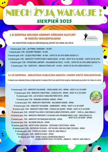 1-8 sierpnia - Miejsko-Gminny Orodek Kultury w Krzyu Wielkopolskim - na wszystkie zajcia obowizuj zapisy do dnia 28 lipca
1 sierpnia godz 11 - Aktywnie z Morsami
4 sierpnia godz 11 - Bajkowy poranek
5 sierpnia godz 11 - zajcia kreatywne - M-GOK - zapisy do 28 lipca wiek dziecka 7
6 sierpnia godz 11 - warsztaty florystyczne z Mart Kozak - M-GOK koszt 20 z od osoby - zapisy do 28 lipca wiek dziecka 7
7 sierpnia godz 11 - witraowe lampiony - malowanie na szkle - M-GOK zapisy do 28 lipca wiek dziecka 7
8 sierpnia godz 11 - dzie kota - obrazki string-art - M-GOK - zapisy do 28 lipca wiek dziecka 7

11-29 sierpnia - Biblioteka Publiczna Miasta i Gminy Krzy Wielkopolski
Z uwagi na ograniczon liczb miejsc w Bibliotece na wszystkie zajcia obowizuj zapisy do 25 lipca

11 sierpnia godz 11 - warsztaty kulinarne - czekoladowe love - BPMiG - koszt 16 z od osoby
11 sierpnia godz 13 - warsztaty kreatywne - slimeglutki - BPMiG - koszt 16 z od osoby
12 sierpnia godz 11 - las w szkle z nadlenictwem Krzy
13 sierpnia godz 11 - Bankowa Akademia Juniora - BPMiG
14 sierpnia godz 11 - Warsztaty kreatywne - malowanie kamieni - BPMiG
18 sierpnia godz 11 - warsztaty kulinarne - hamburgery - BPMiG - koszt 16 z od osoby
18 sierpnia godz 13 - warsztaty kreatywne- pudeka na skarby - BPMiG - koszt 16 z od osoby
19 sierpnia godz 11 - crossfit dla dzieci z Krzyskim Klubem Sportowym Joker - park im Jana Pawa II
20 sierpnia godz 11 - warsztaty minecraft z klockami Lego prowadzi Brick 4 Kidz - wiek dziecka 5 koszt 30 z od osoby
21 sierpnia godz 11 - warsztaty wytwarzania biuterii - BPMiG
22 sierpnia godz 11 - mulinowe breloki - BPMiG
25 sierpnia godz 11 - dietetycznie zakrceni - spotkanie z dietetykiem - BPMiG
26 sierpnia godz 11 - bezpieczny przejazd - pkp polskie linie kolejowe polregio - BPMiG
27 sierpnia godz 11 - fitness dla dzieci - PArk im Jana Pawa II
28 sierpnia godz 11 - ogrd w soiku - BPMiG
29 sierpnia godz 11 - piknik z okazji zakoczenia wakacji - park im Jana Pawa II