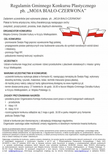 Regulamin Gminnego Konkursu Plastycznego
ph MOJA BIAO-CZERWONA

Konkurs skierowany jest do uczniw i dzieci przedszkolnych z placwek owiatowych z miasta i gminy Krzy Wielkopolski
Zadaniem uczestnikw jest wykonanie plakatu  ph MOJA BIAO-CZERWONA
Plakat to forma artystyczna ktr charakteryzuj nastpujce cechy
zwizo przejrzysto prostota brak zbdnych elementw

ORGANIZATOR KONKURSU
Miejsko-Gminny Orodek Kultury w Krzyu Wielkopolskim
CEL KONKURSU
- promowanie wita Flagi poprzez wywieszenie flagi polskiej
- propagowanie postaw patriotycznych oraz budowanie szacunku do symboli narodowych wrd dzieci
  i modziey
- promocja Flagi RP
- pobudzenie inwencji twrczej i wyobrani


UCZESTNICY
Udzia w konkursie mog bra uczniowie i dzieci przedszkolne z placwek owiatowych z miasta i gminy
Krzy Wielkopolski
WARUNKI UCZESTNICTWA W KONKURSIE
- uczestnik konkursu wykonuje plakat w formacie A3 nawizujcy tematyk do wita Flagi wykonany
  dowoln technik rysunek malarstwo kola techniki mieszane praca paska
- do kadej pracy naley zaczy kart zgoszeniow dostpn na wwwmgokkrzyzpl
- termin dostarczenia pracy 27 kwietnia br do godz 1600 w biurze Miejsko-Gminnego Orodka Kultury
  w Krzyu Wielkopolskim ul Wojska Polskiego 11
ZASADY PRZYZNAWANIA NAGRD
- powoana przez Organizatora Komisja Konkursowa oceni prace w trzech kategoriach wiekowych
  I   - przedszkola
  II  - klasy I-III
  III - klasy IV-VI
- rozstrzygnicie konkursu odbdzie si 2 maja o godz 1600 w parku miejskim przy fontannie
  podczas wita Flagi



Udzia w konkursie jest rwnoznaczny z akceptacj niniejszego regulaminu
Organizator zastrzega sobie moliwo zmiany regulaminu w dowolnym momencie trwania konkursu

Zgoda na przetwarzanie danych osobowych
Uczestnik konkursu lub jego opiekun prawny lub osoba upowaniona przez opiekuna prawnego wypeniajc i przesyajc kart
uczestnictwa skada owiadczenie e zapoznaa si  z regulaminem konkursu a take wyraa zgod na  przetwarzanie  danych
osobowych zawartych w karcie na potrzeby konkursu w celach promocji konkursu oraz organizatora i wsporganizatorw konkursu
oraz w celach realizacji ich zada  statutowych

Zgaszajc uczestnika do konkursu opiekun prawny owiadcza e wyraa zgod na publikowanie danych osobowych w tym wizerunku
w materiaach zwizanych z konkursem Zgodnie z art13 ust 1 Rozporzdzenia Parlamentu Europejskiego i Rady UE
2016679 z dnia 27 kwietnia 2016 roku w sprawie ochrony osb fizycznych w zwizku z przetwarzaniem danych osobowych
i w sprawie swobodnego przepywu takich danych oraz uchylenia dyrektywy 9546WE zwane dalej RODO informujemy
e Administratorem danych osobowych jest Miejsko-Gminny Orodek Kultury w Krzyu Wielkopolskim ul Wojska Polskiego 11
64-761 Krzy Wielkopolski W sprawach zwizanych z tymi danymi mona kontaktowa si z Inspektorem Ochrony Danych
e-mail iodmgokkrzyzpl Informacje szczegowe znajduj si na stronie internetowej wwwmgokkrzyzpl w zakadce RODO