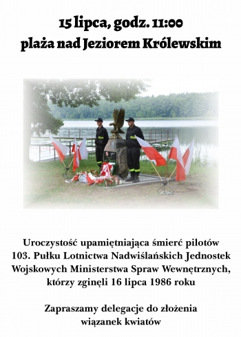 15 lipca o godz. 11:00, nad Jeziorem Królewskim odbędzie się złożenie kwiatów pod Pomnikiem upamiętniającym śmierć pilotów 103 Pułku Lotnictwa Nadwiślańskich Jednostek Wojskowych MSW, którzy zginęli 16 lipca 1986 r. Zapraszamy delegacje do złożenia wiązanek kwiatów.