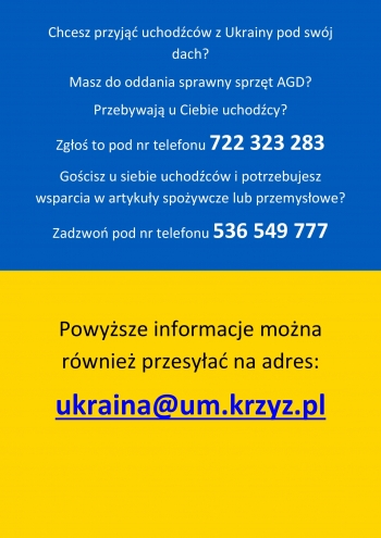 Chcesz przyjąć uchodźców z Ukrainy pod swój dach? Masz do oddania sprawy sprzęt AGD? Przebywają u Ciebie uchodźcy? 
Zgłoś się pod numer telefonu 722 323 283
Gościsz u siebie uchodźców i potrzebujesz wsparcia w artykuły spożywcze lub przemysłowe? Zadzwoń pod numer telefonu 536 549 777
Powyższe informacje można przesyłać również na adres: ukraina@um.krzyz.pl