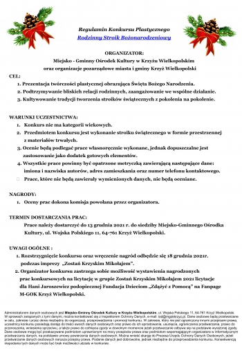 Regulamin Konkursu Plastycznego
Rodzinny Stroik Bożonarodzeniowy
ORGANIZATOR:
Miejsko - Gminny Ośrodek Kultury w Krzyżu Wielkopolskim
oraz organizacje pozarządowe miasta i gminy Krzyż Wielkopolskim
CEL:
1. Prezentacja twórczości plastycznej obrazująca Święta Bożego Narodzenia.
2. Podtrzymywanie bliskich relacji rodzinnych, zaangażowanie we wspólne działanie.
3. Kultywowanie tradycji tworzenia stroików świątecznych z pokolenia na pokolenie.
WARUNKI UCZESTNICTWA:
1. Konkurs nie ma kategorii wiekowych.
2. Przedmiotem konkursu jest wykonanie stroiku świątecznego w formie przestrzennej
z materiałów trwałych.
3. Ocenie będą podlegać prace własnoręcznie wykonane, jednak dopuszczalne jest
zastosowanie jako dodatek gotowych elementów.
4. Wszystkie prace powinny być opatrzone metryczką zawierającą następujące dane:
imiona i nazwiska autorów, adres zamieszkania oraz numer telefonu kontaktowego.
 Prace, które nie będą zawierały wymienionych danych, nie będą oceniane.
NAGRODY:
1. Oceny prac dokona komisja powołana przez organizatora.
TERMIN DOSTARCZANIA PRAC:
Prace należy dostarczyć do 13 grudnia 2021 r. do siedziby Miejsko-Gminnego Ośrodka
Kultury, ul. Wojska Polskiego 11, 64-761 Krzyż Wielkopolski.
UWAGI OGÓLNE :
1. Rozstrzygnięcie konkursu oraz wręczenie nagród odbędzie się 18 grudnia 2021r.
podczas imprezy „Zostań Krzyskim Mikołajem”.
2. Organizator konkursu zastrzega sobie możliwość wystawienia nagrodzonych
prac konkursowych na licytację w grupie Zostań Krzyskim Mikołajem 2021 licytacje
dla Hani Jaroszewicz podopiecznej Fundacja Dzieciom „Zdążyć z Pomocą” na Fanpage
M-GOK Krzyż Wielkopolski.
Administratorem danych osobowych jest Miejsko-Gminny Ośrodek Kultury w Krzyżu Wielkopolskim, ul. Wojska Polskiego 11, 64-761 Krzyż Wielkopolski.
W sprawach związanych z tymi danymi, można kontaktować się z Inspektorem Ochrony Danych, e-mail: iod@mgokkrzyz.pl. Dane osobowe będą przetwarzane
w celu, zakresie i przez okres niezbędny do organizacji, przeprowadzenia i promocji konkursu. W zakresie, który nie jest ograniczony innymi przepisami prawa,
uczestnicy konkursu posiadają dostęp do treści swoich danych osobowych oraz prawo do ich sprostowania, usunięcia, ograniczenia przetwarzania, prawo do
przenoszenia, wniesienia sprzeciwu, a także prawo do cofnięcia zgody w dowolnym momencie jeżeli przetwarzanie odbywa się na podstawie wyrażonej zgody.
Dane osobowe mogą być przekazywane podmiotom uprawnionym na mocy przepisów prawa oraz podmiotom wspomagającym organizatora w informatycznym
przetwarzaniu danych, na podstawie umowy powierzenia danych osobowych. Można wnieść skargę do Prezesa Urzędu Ochrony Danych Osobowych, jeżeli
przetwarzanie danych osobowych narusza przepisy prawa. Podanie danych jest dobrowolne, jednak niezbędne do przeprowadzenia konkursu. Konsekwencją
niepodania tych danych może być brak możliwości udziału w konkursie.