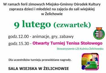 W ramach ferii zimowych Miejsko-Gminny Ośrodek Kultury
zaprasza dzieci i młodzież na zajęcia do sali wiejskiej
w Żelichowie
9 lutego (czwartek)
godz.12.00 - animacje, gry, zabawy
godz.15.30 - Otwarty Turniej Tenisa Stołowego
Stowarzyszenie LZS Kuźnica Żelichowska
Dla uczestników turnieju przewidziane nagrody.
SALA WIEJSKA W ŻELICHOWIE
