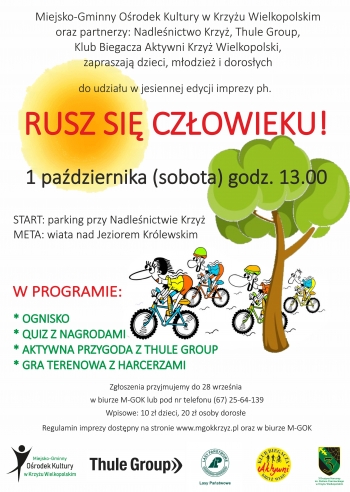 Miejsko-Gminny Ośrodek Kultury w Krzyżu Wielkopolskim
oraz partnerzy: Nadleśnictwo Krzyż, Thule Group,
Klub Biegacza Aktywni Krzyż Wielkopolski,
zapraszają dzieci, młodzież i dorosłych

do udziału w jesiennej edycji imprezy ph.
RUSZ SIĘ CZŁOWIEKU!
1 października (sobota) godz. 13.00
START: parking przy Nadleśnictwie Krzyż
META: wiata nad Jeziorem Królewskim
W PROGRAMIE:

* OGNISKO
* QUIZ Z NAGRODAMI
* AKTYWNA PRZYGODA Z THULE GROUP
* GRA TERENOWA Z HARCERZAMI
Zgłoszenia przyjmujemy do 28 września
w biurze M-GOK lub pod nr telefonu (67) 25-64-139
Wpisowe: 10 zł dzieci, 20 zł osoby dorosłe
Regulamin imprezy dostępny na stronie www.mgokkrzyz.pl oraz w biurze M-GOK