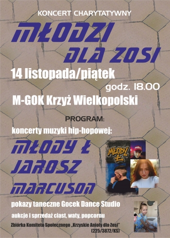 Koncert Charytatywny 
Modzi dla Zosi
14 listopadapitek
godz 1800
M-GOK Krzy Wielkopolski
program 
koncerty muzyki hip-hopowej
Mody 
Jarosz
Marcuson
pokazy taneczne Gocek Dance Studio
aukcje i sprzeda ciast waty popcornu

Zbirka Komitetu Spoecznego Krzyskie Anioy dla Zosi 2253872KS
