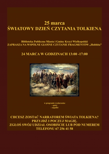 25 marca
Światowy Dzień Czytania Tolkiena
Biblioteka Publiczna Miasta i Gminy Krzyż Wielkopolski zaprasza na wspólne głośne czytanie fragmentów Tolkiena
24 marca w godzinach 14.00 - 17.00
w programie wydarzenia quizy i zagadki
Chcesz zostać narratorem świata Tolkiena, przyjdź i poczuj magię, zgłoś swój udział, osobiście lub pod numerem telefonu 67 2564 139