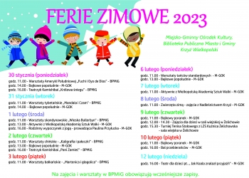 30 stycznia (poniedziałek)
godz. 11.00 - Warsztaty Ameryki Południowej „Fuchi i Oyo de Dios” - BPMiG
godz. 14.00 - Bajkowe popołudnie - M-GOK
godz. 16.00 - Teatrzyk Kamishibai „Królowa śniegu” - BPMiG

31 stycznia (wtorek)
godz. 11.00 - Warsztaty tybetańskie „Mandala i Czam” - BPMiG
godz. 14.00  - Bajkowe popołudnie - M-GOK

1 lutego (środa)
godz. 11.00 - Warsztaty skandynawskie „Wioska Bullerbyn” - BPMiG
godz. 13.00 - Aktywnie z Wielkopolską Akademią Sztuk Walki - M-GOK
godz. 16.00 - Rodzinny wypoczynek z jogą - instruktor Paulina Przyłucka - M-GOK

2 lutego (czwartek)
godz. 11.00 - Warsztaty chińskie - „Kaligrafia i pałeczki” - BPMiG
godz. 13.00 - Bajkowe popołudnie - M-GOK
godz. 16.00 - Teatrzyk Kamishibai „Pani Zamieć” - BPMiG

3 lutego (piątek)
godz. 11.00 - Warsztaty bałkańskie - „Martenica i głagolica” – BPMiG
6 lutego (poniedziałek)
godz. 11.00 - Warsztaty tańców standardowych  - M-GOK
godz. 13.00 - Bajkowe popołudnie - M-GOK

7 lutego (wtorek)

godz. 11.00 - Aktywnie z Wielkopolską Akademią Sztuk Walki - M-GOK

8 lutego (środa)
godz. 11.00 - Zwierzęta zimą - zajęcia z Nadleśnictwem Krzyż - M-GOK
9 lutego (czwartek)
godz. 11.00 - Bajkowy poranek - M-GOK
godz. 12.00 - 14.30 - Zajęcia dla dzieci w sali wiejskiej w Żelichowie
godz. 15.30 - Turniej Tenisa Stołowego z LZS Kuźnica Żelichowska
                         - sala wiejska w Żelichowie
10 lutego (piątek)
godz. 11.00 - Bajkowy poranek - M-GOK
godz. 16.00 - Bal przebierańców  - M-GOK
12 lutego (niedziela)
godz. 16.00 - Teatr dla dzieci pt. „ Jak Koala znalazł przyjaźń” - M-GOK

Na zajęcia i warsztaty w BPMiG obowiązują wcześniejsze zapisy.
Miejsko-Gminny Ośrodek Kultury,
Biblioteka Publiczna Miasta i Gminy
Krzyż Wielkopolski