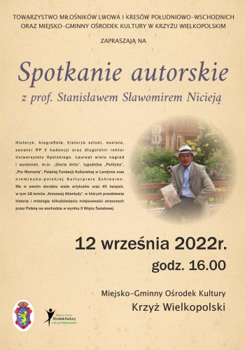 TOWARZYSTWO MIŁOŚNIKÓW LWOWA I KRESÓW POŁUDNIOWO-WSCHODNICH
ORAZ MIEJSKO-GMINNY OŚRODEK KULTURY W KRZYŻU WIELKOPOLSKIM
ZAPRASZAJĄ NA
Spotkanie autorskie
z prof. Stanisławem Sławomirem Nicieją

Historyk, biografista, historyk sztuki, eseista,
senator RP V kadencji oraz długoletni rektor
Uniwersytetu Opolskiego. Laureat wielu nagród
i wyróżnień, m.in. „Gloria Artis”, tygodnika „Polityka”,
„Pro Memoria”, Polskiej Fundacji Kulturalnej w Londynie oraz
niemiecko-polskiej Kulturpreis Schlesien.
Ma w swoim dorobku wiele artykułów oraz 40 książek,
w tym 18 tomów „Kresowej Atlantydy”, w których przedstawia
historię i mitologię kilkudziesięciu miejscowości utraconych
przez Polskę na wschodzie w wyniku II Wojny Światowej.

12 września 2022r.
godz. 16.00
 Miejsko-Gminny Ośrodek Kultury
Krzyż Wielkopolski