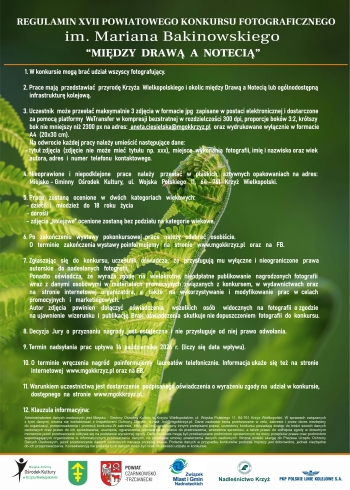 Regulamin XVII Powiatowego Konkursu Fotograficznego im Mariana Bakinowskiego Miedzy Drawa a Noteci
1 W Konkursie mog bra udziaa wszyscy fotografujcy
2 Prace maja przedstawia przyrod Krzya Wielkopolskiego i okolic midzy Draw a Noteci lub oglnodostpn infrastruktur kolejow
3 Uczestnik moe przesa maksymalnie 3 zdjcia w formacie jpg zapisane w postaci elektronicznej i dostarczone za pomoc platformy WeTransfer w kompresji bezstratnej w rozdzielczoci 300dpi proporcje bokw 32 krtszy bok nie mniejszy ni 2300 px na adres anetaciesielskamgokkrzyzpl oraz wydrukowane wycznie w formacie A4 20x30 cm
Na odwrocie kadej pracy naley umieci nastpujace dane
- tytu zdjcia zdjcie nie moe mie tytuu np xxx miejsce wykonania fotografii imi i nazwisko oraz wiek autora adres i numer telefonu kontaktowego
4 Nieoprawione i niepodklejone prace naley przesa w paskich sztywnych opakowaniach na adres Miejsko-Gminny Orodek Kultury ul Wojska Polskiego 11 64-761 Krzy Wielkopolski
5 Prace zostan ocenione w dwch kategoriach wiekowych
- dzieci i modzie do 18 roku ycia
- doroli
-zdjcia kolejowe ocenione zostan bez podziau na kategorie wiekowe
6 Po zakoczeniu wystawy pokonkursowej prace naley odebra osobicie
O terminie zakoczenia wystawy poinformujemy na stronie wwwmgokkrzyzpl oraz FB
7 Zgaszajc si do konkursu uczestnik owiadcza e przysuguj mu wyczne i nieograniczone prawa autorskie do nadesanych fotografii
Ponadto owiadcza e wyraa zgod na wielokrotne nieodpatne publikowanie nagrodzonych fotografii wraz z danymi osobowymi w materiaach promocyjnych zwizanych z konkursem w wydawnictwach oraz na stronie www organizatora a take na wykorzystanie i modyfikowanie prac w celach promocyjnych i marketingowych
Autor zdjcia powinien doczy owiadczenia  wszelkich osb widocznych na fotografii o zgodzie na ujawnienie wizerunku i publikacj Brak owiadczenia skutkuje nie dopuszczeniem fotografii do konkursu
8 Decyzja Jury jest ostateczna i nie przysuguje od niej prawo odwoania
9 Termin nadsyania prac upywa 14 padziernika 2026 r liczy si data wpywu