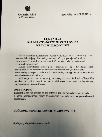 Komisariat Policji w Krzyżu Wlkp.
Krzyż Wlkp., dnia 01.02.201 r.
Komunikat dla mieszkańców Miasta i Gminy Krzyż Wielkopolski
Funkcjonariusze Komisariatu Policji w Krzyżu Wlkp. ostrzegają przed oszustami działającymi metodą ,,na wnuczka,, i ,,na policjanta,,, a także ,,na wypadek,, ,,na zakup nieruchomości,, ,,na zwrot długu znajomego,, ,, na wyjątkową okazję,,.
Innym przykładem przestępczej działalności są odwiedziny osób podających się za przedstawicieli urzędów, handlowców, uzdrowicieli. Takie osoby po wpuszczeniu ich do mieszkania, szukają okazji do oszukania nas lub dokonania kradzieży.
Jeśli znajdziesz się w sytuacji, w której czujesz, że ktoś próbuje Cię oszukać lub jesteś świadkiem, gdzie ktoś próbuje oszukać osobę starszą natychmiast powiadom Policję.
Pamiętajmy!
Policjant nigdy nie pobiera od nas gotówki, nie jest pośrednikiem, nie pyta o nasze oszczędności, nigdy telefonicznie nie informuje o prowadzonych działaniach.
Ogólnoeuropejski numer alarmowy 112
Apelujemy do Państwa o ostrożność
